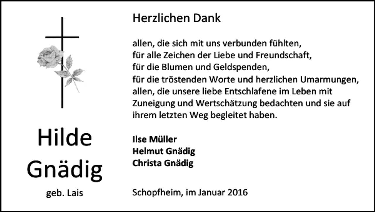 <p>Herzlichen Dank</p><p>Hilde<br />Gnädig<br />geb. Lais</p><p>allen, die sich mit uns verbunden fühlten,<br />für alle Zeichen der Liebe und Freundschaft,<br />für die Blumen und Geldspenden,<br />für die tröstenden Worte und herzlichen Umarmungen,<br />allen, die unsere liebe Entschlafene im Leben mit<br />Zuneigung und Wertschätzung bedachten und sie auf<br />ihrem letzten Weg begleitet haben.<br />Ilse Müller<br />Helmut Gnädig<br />Christa Gnädig<br />Schopfheim, im Januar 2016</p>