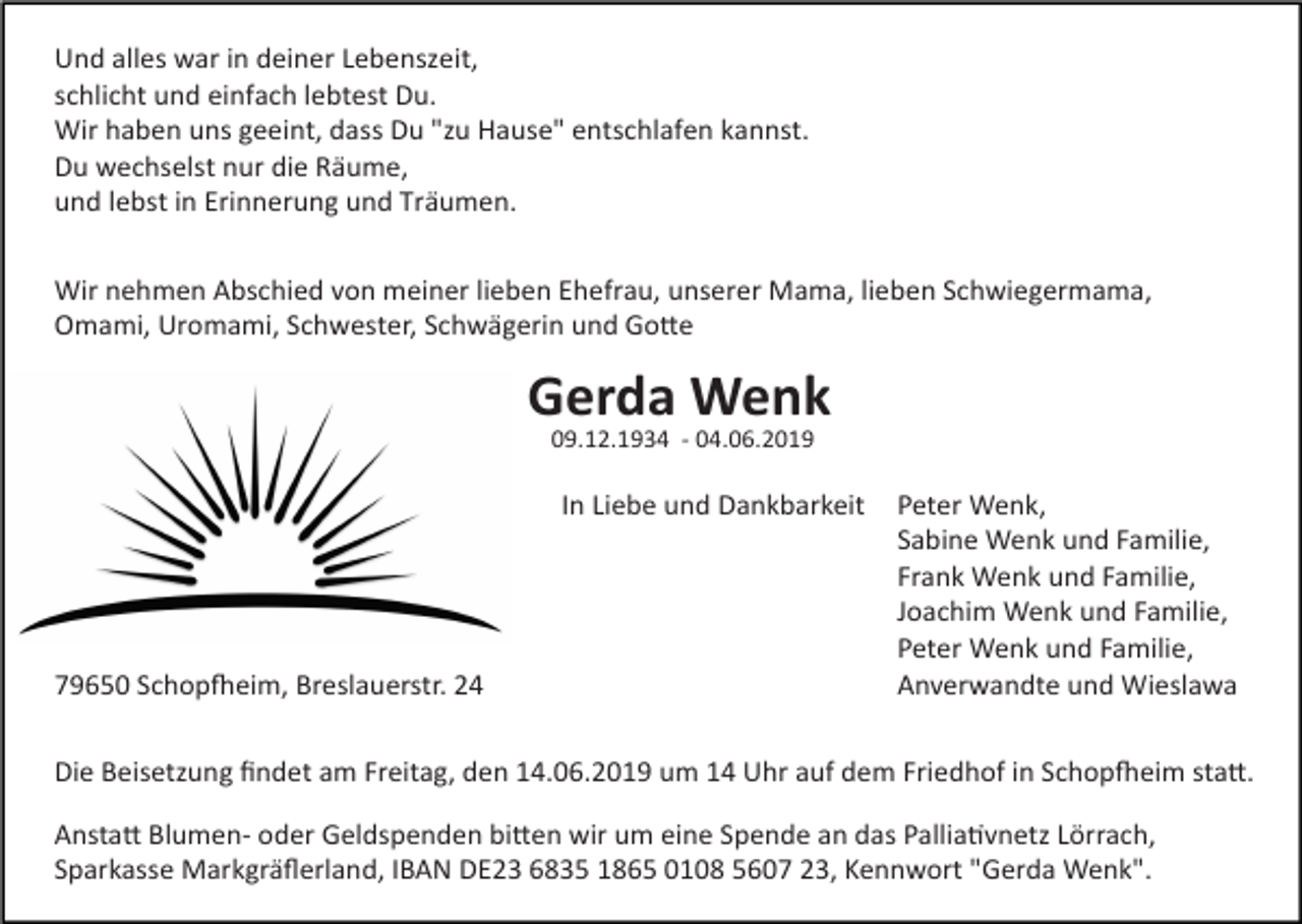 <p>Und alles war in deiner Lebenszeit,<br />schlicht und einfach lebtest Du.<br />Wir haben uns geeint, dass Du "zu Hause" entschlafen kannst.<br />Du wechselst nur die Räume,<br />und lebst in Erinnerung und Träumen.<br />Wir nehmen Abschied von meiner lieben Ehefrau, unserer Mama, lieben Schwiegermama,<br />Omami, Uromami, Schwester, Schwägerin und GoHe</p><p>Gerda Wenk<br />09.12.1934 - 04.06.2019</p><p>79650 SchopSeim, Breslauerstr. 24</p><p>In Liebe und Dankbarkeit Peter Wenk,<br />Sabine Wenk und Familie,<br />Frank Wenk und Familie,<br />Joachim Wenk und Familie,<br />Peter Wenk und Familie,<br />Anverwandte und Wieslawa</p><p>Die Beisetzung ﬁndet am Freitag, den 14.06.2019 um 14 Uhr auf dem Friedhof in SchopSeim staH.<br />AnstaH Blumen- oder Geldspenden biHen wir um eine Spende an das Pallia[vnetz Lörrach,<br />Sparkasse Markgräﬂerland, IBAN DE23 6835 1865 0108 5607 23, Kennwort "Gerda Wenk".</p>