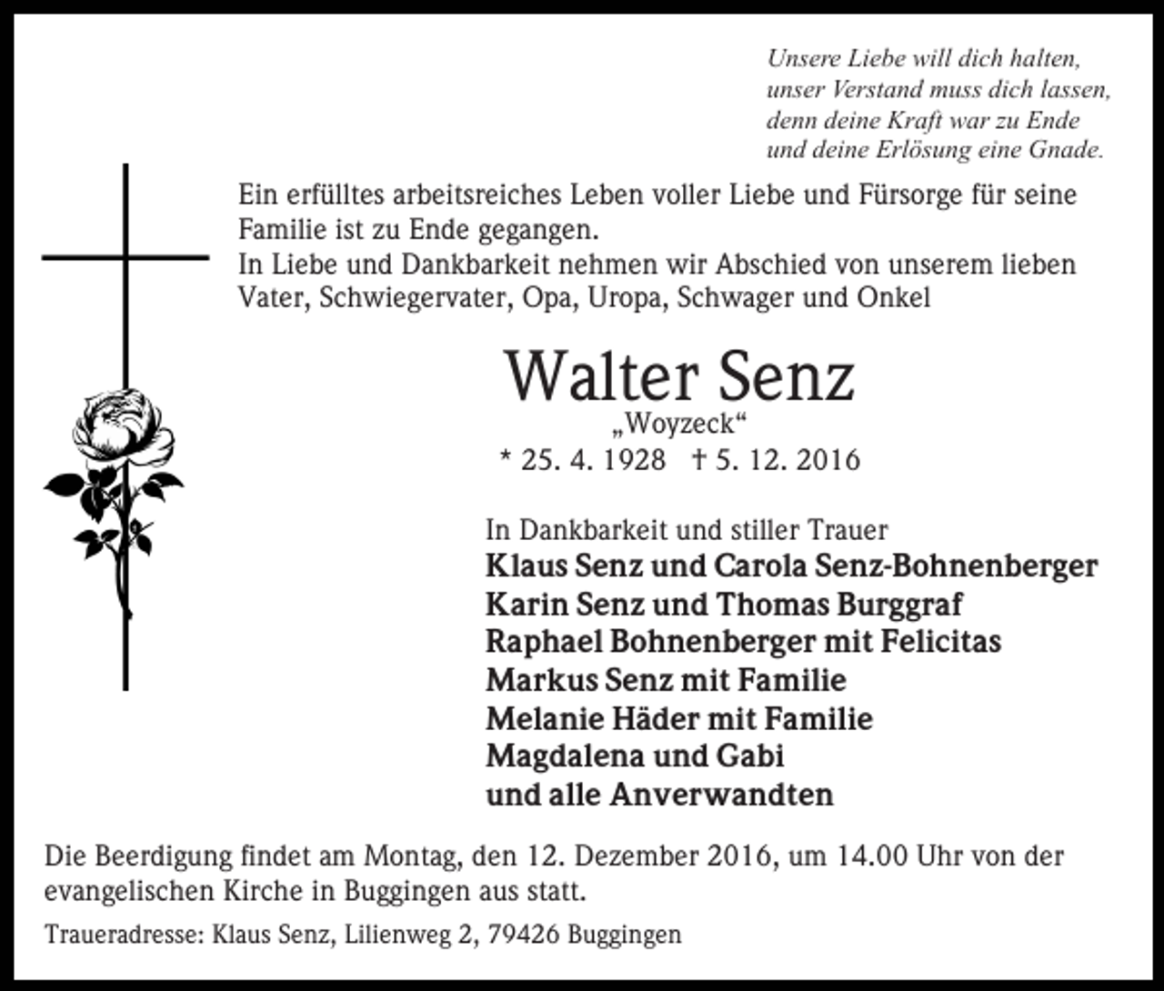 <p>Unsere Liebe will dich halten,<br />unser Verstand muss dich lassen,<br />denn deine Kraft war zu Ende<br />und deine Erlösung eine Gnade.</p><p>Ein erfülltes arbeitsreiches Leben voller Liebe und Fürsorge für seine<br />Familie ist zu Ende gegangen.<br />In Liebe und Dankbarkeit nehmen wir Abschied von unserem lieben<br />Vater, Schwiegervater, Opa, Uropa, Schwager und Onkel</p><p>Walter<br />Senz<br />„Woyzeck“<br />* 25. 4. 1928 † 5. 12. 2016<br />In Dankbarkeit und stiller Trauer<br />Klaus Senz und Carola Senz-Bohnenberger<br />Karin Senz und Thomas Burggraf<br />Raphael Bohnenberger mit Felicitas<br />Markus Senz mit Familie<br />Melanie Häder mit Familie<br />Magdalena und Gabi<br />und alle Anverwandten<br />Die Beerdigung findet am Montag, den 12. Dezember 2016, um 14.00 Uhr von der<br />evangelischen Kirche in Buggingen aus statt.<br />Traueradresse: Klaus Senz, Lilienweg 2, 79426 Buggingen</p>