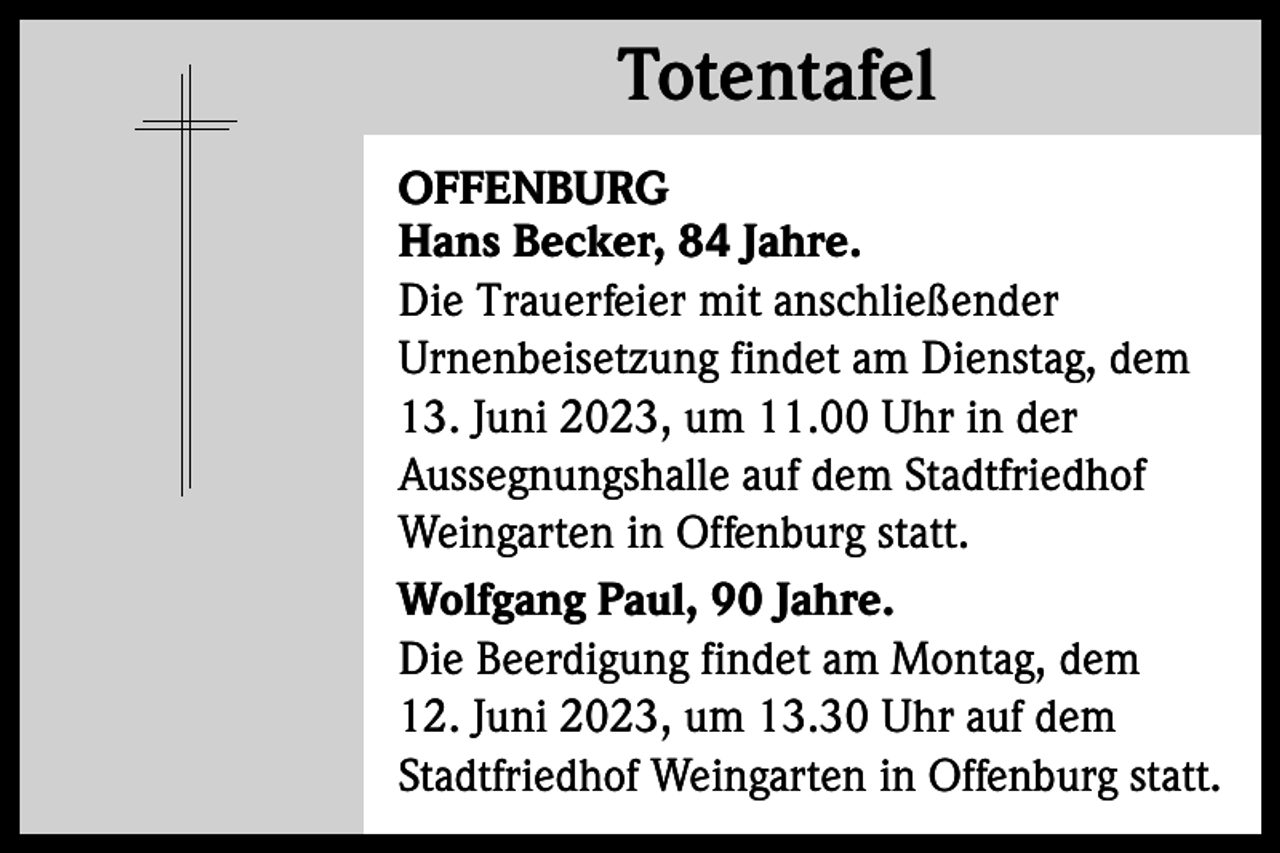 <p>Totentafel<br />Totentafel<br />OFFENBURG<br />Hans Becker, 84 Jahre.<br />Die Trauerfeier mit anschließender<br />Urnenbeisetzung findet am Dienstag, dem<br />13. Juni 2023, um 11.00 Uhr in der<br />Aussegnungshalle auf dem Stadtfriedhof<br />Weingarten in Offenburg statt.<br />Wolfgang Paul, 90 Jahre.<br />Die Beerdigung findet am Montag, dem<br />12. Juni 2023, um 13.30 Uhr auf dem<br />Stadtfriedhof Weingarten in Offenburg statt.</p>