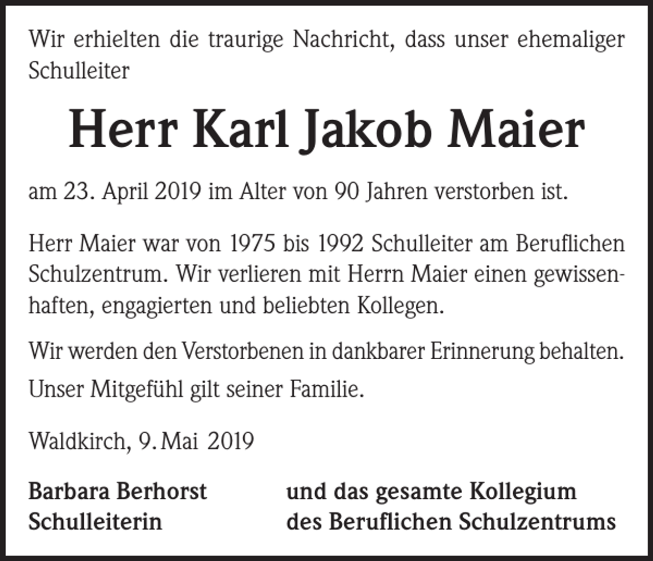 <p>Wir erhielten die traurige Nachricht, dass unser ehemaliger<br />Schulleiter</p><p>Herr Karl Jakob Maier<br />am 23. April 2019 im Alter von 90 Jahren verstorben ist.<br />Herr Maier war von 1975 bis 1992 Schulleiter am Beruflichen<br />Schulzentrum. Wir verlieren mit Herrn Maier einen gewissenhaften, engagierten und beliebten Kollegen.<br />Wir werden den Verstorbenen in dankbarer Erinnerung behalten.<br />Unser Mitgefühl gilt seiner Familie.<br />Waldkirch, 9. Mai 2019<br />Barbara Berhorst<br />Schulleiterin</p><p>und das gesamte Kollegium<br />des Beruflichen Schulzentrums</p>