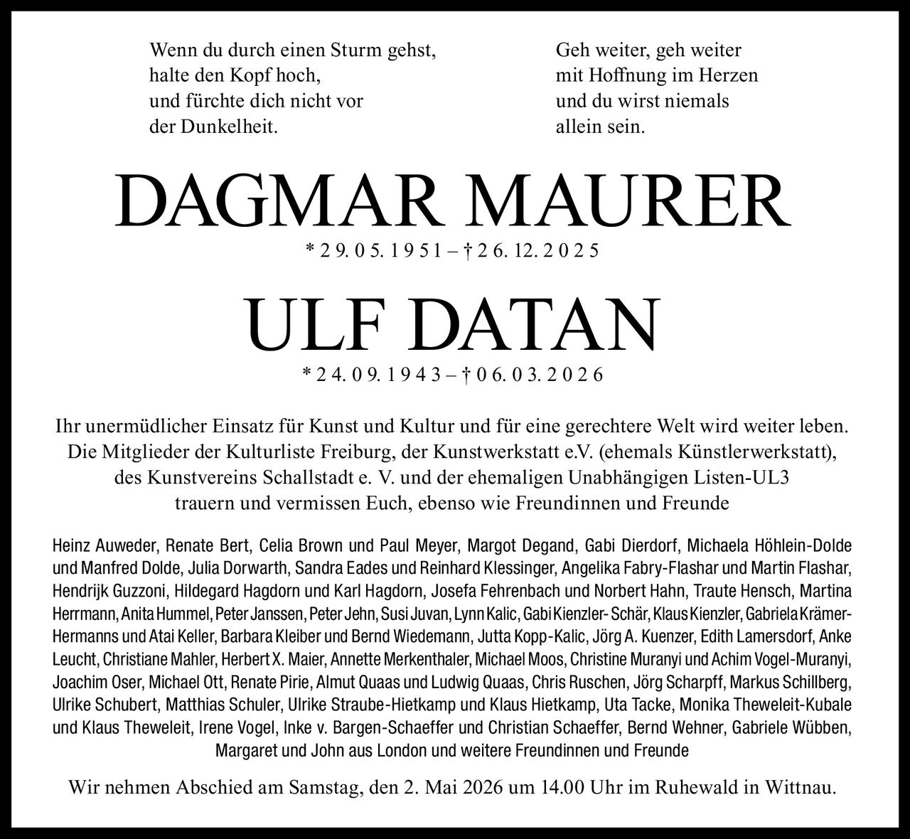 Wenn du durch einen Sturm gehst,
halte den Kopf hoch,
und fürchte dich nicht vor
der Dunkelheit.

Geh weiter, geh weiter
mit Hoffnung im Herzen
und du wirst niemals
allein sein.

DAGMAR MAURER
* 2 9. 0 5. 1 9 5 1 – † 2 6. 12. 2 0 2 5

ULF DATAN
* 2 4. 0 9. 1 9 4 3 – † 0 6. 0 3. 2 0 2 6

Ihr unermüdlicher Einsatz für Kunst und Kultur und für eine gerechtere Welt wird weiter leben.
Die Mitglieder der Kulturliste Freiburg, der Kunstwerkstatt e.V. (ehemals Künstlerwerkstatt),
des Kunstvereins Schallstadt e. V. und der ehemaligen Unabhängigen Listen-UL3
trauern und vermissen Euch, ebenso wie Freundinnen und Freunde
Heinz Auweder, Renate Bert, Celia Brown und Paul Meyer, Margot Degand, Gabi Dierdorf, Michaela Höhlein-Dolde
und Manfred Dolde, Julia Dorwarth, Sandra Eades und Reinhard Klessinger, Angelika Fabry-Flashar und Martin Flashar,
Hendrijk Guzzoni, Hildegard Hagdorn und Karl Hagdorn, Josefa Fehrenbach und Norbert Hahn, Traute Hensch, Martina
Herrmann, Anita Hummel, Peter Janssen, Peter Jehn, Susi Juvan, Lynn Kalic, Gabi Kienzler- Schär, Klaus Kienzler, Gabriela KrämerHermanns und Atai Keller, Barbara Kleiber und Bernd Wiedemann, Jutta Kopp-Kalic, Jörg A. Kuenzer, Edith Lamersdorf, Anke
Leucht, Christiane Mahler, Herbert X. Maier, Annette Merkenthaler, Michael Moos, Christine Muranyi und Achim Vogel-Muranyi,
Joachim Oser, Michael Ott, Renate Pirie, Almut Quaas und Ludwig Quaas, Chris Ruschen, Jörg Scharpff, Markus Schillberg,
Ulrike Schubert, Matthias Schuler, Ulrike Straube-Hietkamp und Klaus Hietkamp, Uta Tacke, Monika Theweleit-Kubale
und Klaus Theweleit, Irene Vogel, Inke v. Bargen-Schaeffer und Christian Schaeffer, Bernd Wehner, Gabriele Wübben,
Margaret und John aus London und weitere Freundinnen und Freunde

Wir nehmen Abschied am Samstag, den 2. Mai 2026 um 14.00 Uhr im Ruhewald in Wittnau.