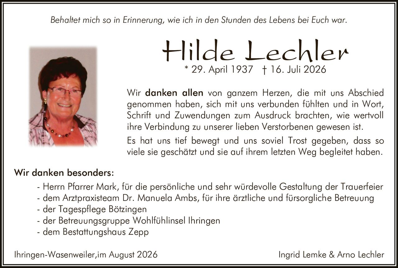 <p><i>Behaltet mich so in Erinnerung, wie ich in den Stunden des Lebens bei Euch war.</i></p><p><strong>Hilde Lechler</strong><br>* 29. April 1937 † 16. Juli 2026</p><p>Wir <strong>danken allen</strong> von ganzem Herzen, die mit uns Abschied genommen haben, sich mit uns verbunden fühlten und in Wort, Schrift und Zuwendungen zum Ausdruck brachten, wie wertvoll ihre Verbindung zu unserer lieben Verstorbenen gewesen ist.</p><p>Es hat uns tief bewegt und uns soviel Trost gegeben, dass so viele sie geschätzt und sie auf ihrem letzten Weg begleitet haben.</p><p><strong>Wir danken besonders:</strong><br>- Herrn Pfarrer Mark, für die persönliche und sehr würdevolle Gestaltung der Trauerfeier<br>- dem Arztpraxisteam Dr. Manuela Ambs, für ihre ärztliche und fürsorgliche Betreuung<br>- der Tagespflege Bötzingen<br>- der Betreuungsgruppe Wohlfühlinsel Ihringen<br>- dem Bestattungshaus Zepp</p><p>Ihringen-Wasenweiler, im August 2026<br>Ingrid Lemke & Arno Lechler</p>