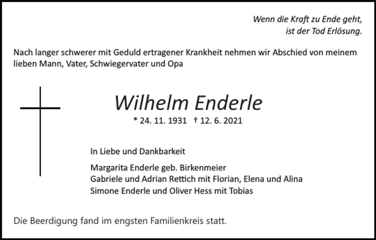 <p>Wenn die Kra� zu Ende geht,<br />ist der Tod Erlösung.<br />Nach langer schwerer mit Geduld ertragener Krankheit nehmen wir Abschied von meinem<br />lieben Mann, Vater, Schwiegervater und Opa</p><p>Wilhelm Enderle<br />* 24. 11. 1931 † 12. 6. 2021<br />In Liebe und Dankbarkeit<br />Margarita Enderle geb. Birkenmeier<br />Gabriele und Adrian Re�ch mit Florian, Elena und Alina<br />Simone Enderle und Oliver Hess mit Tobias<br />Die Beerdigung fand im engsten Familienkreis statt.</p>