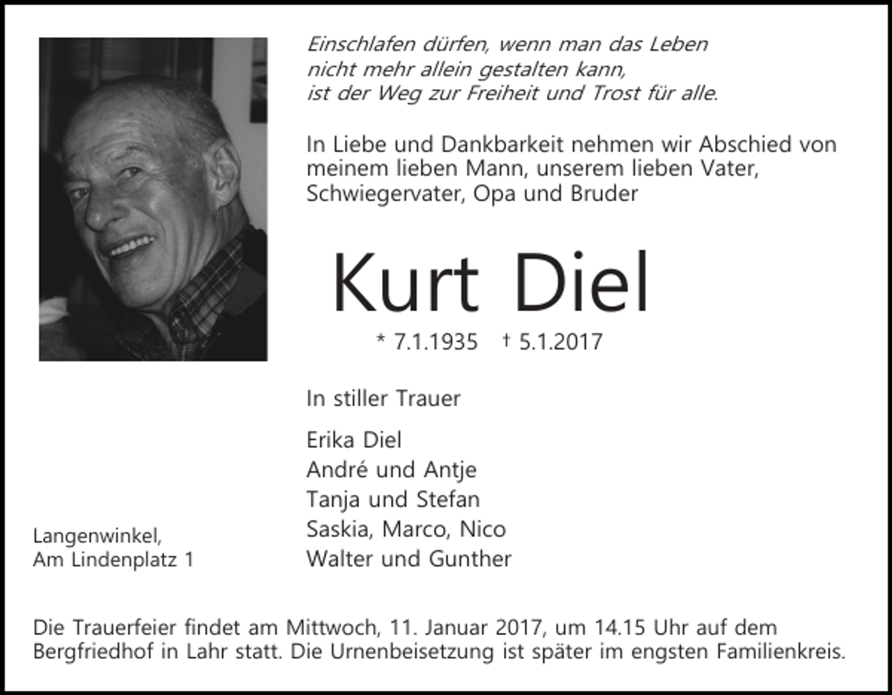 <p>Einschlafen dürfen, wenn man das Leben<br />nicht mehr allein gestalten kann,<br />ist der Weg zur Freiheit und Trost für alle.</p><p>In Liebe und Dankbarkeit nehmen wir Abschied von<br />meinem lieben Mann, unserem lieben Vater,<br />Schwiegervater, Opa und Bruder</p><p>Kurt Diel<br />* 7.1.1935</p><p>† 5.1.2017</p><p>In stiller Trauer</p><p>Langenwinkel,<br />Am Lindenplatz 1</p><p>Erika Diel<br />André und Antje<br />Tanja und Stefan<br />Saskia, Marco, Nico<br />Walter und Gunther</p><p>Die Trauerfeier findet am Mittwoch, 11. Januar 2017, um 14.15 Uhr auf dem<br />Bergfriedhof in Lahr statt. Die Urnenbeisetzung ist später im engsten Familienkreis.</p>