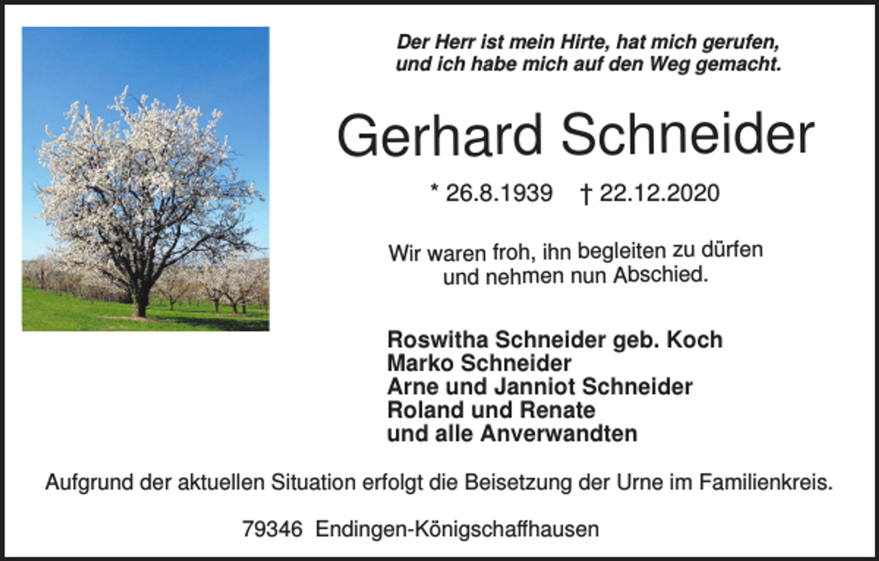 <p>Der Herr ist mein Hirte, hat mich gerufen,<br />und ich habe mich auf den Weg gemacht.</p><p>Gerhard Schneider<br />* 26.8.1939</p><p>† 22.12.2020</p><p>Wir waren froh, ihn begleiten zu dürfen<br />und nehmen nun Abschied.</p><p>Roswitha Schneider geb. Koch<br />Marko Schneider<br />Arne und Janniot Schneider<br />Roland und Renate<br />und alle Anverwandten<br />Aufgrund der aktuellen Situation erfolgt die Beisetzung der Urne im Familienkreis.<br />79346 Endingen-Königschaffhausen</p>