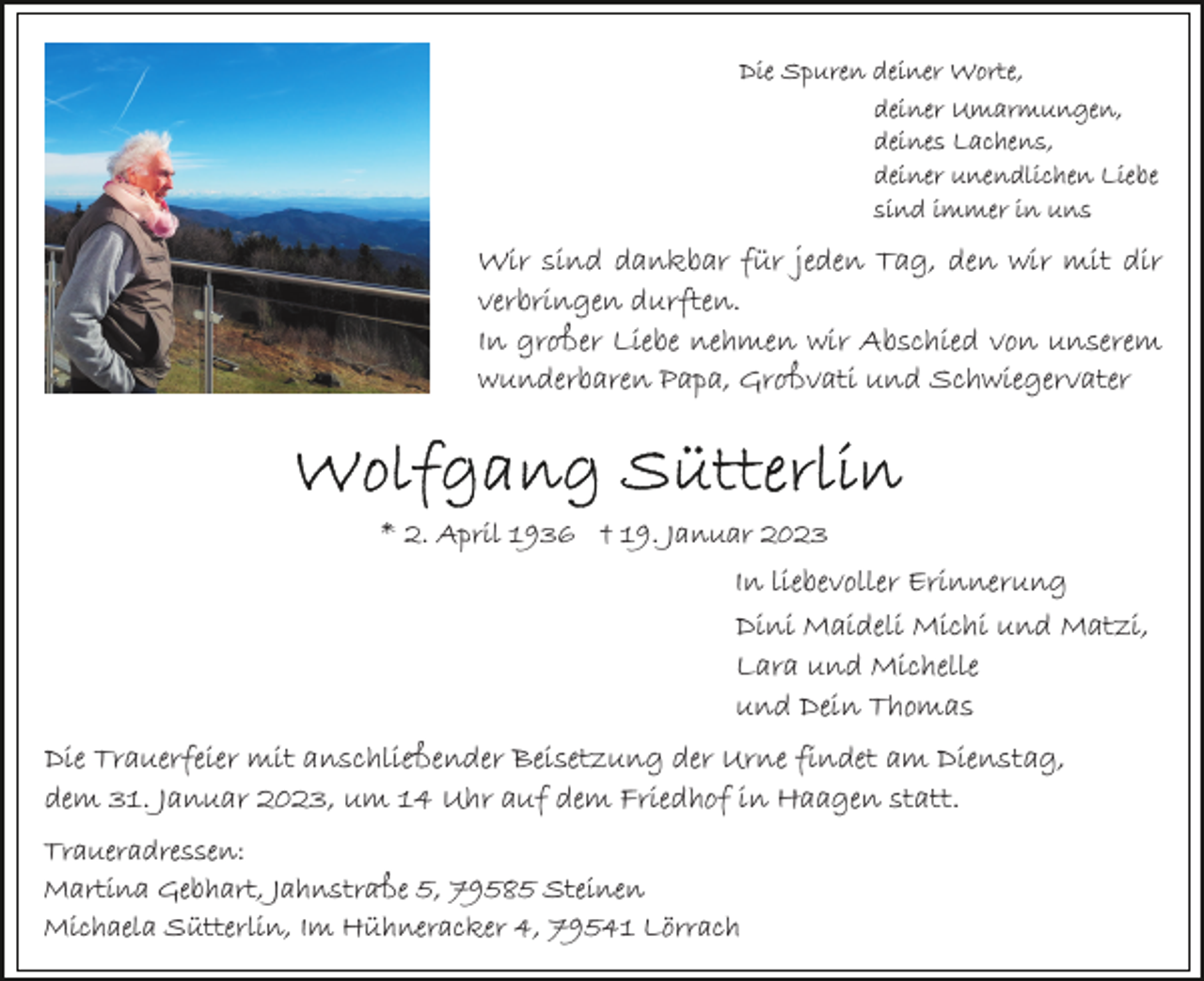 <p>Die Spuren deiner Worte,<br />deiner Umarmungen,<br />deines Lachens,<br />deiner unendlichen Liebe<br />sind immer in uns</p><p>Wir sind dankbar für jeden Tag, den wir mit dir<br />verbringen durften.<br />In großer Liebe nehmen wir Abschied von unserem<br />wunderbaren Papa, Großvati und Schwiegervater</p><p>* 2. April 1936 † 19. Januar 2023</p><p>In liebevoller Erinnerung<br />Dini Maideli Michi und Matzi,<br />Lara und Michelle<br />und Dein Thomas<br />Die Trauerfeier mit anschließender Beisetzung der Urne findet am Dienstag,<br />dem 31. Januar 2023, um 14 Uhr auf dem Friedhof in Haagen statt.<br />Traueradressen:<br />Martina Gebhart, Jahnstraße 5, 79585 Steinen<br />Michaela Sütterlin, Im Hühneracker 4, 79541 Lörrach</p>