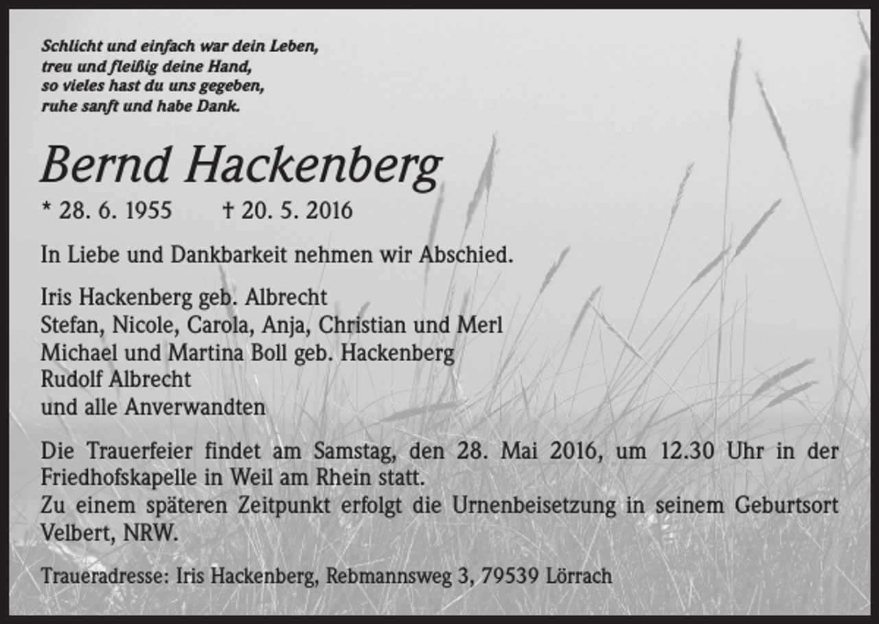 <p>Schlicht und einfach war dein Leben,<br />treu und fleißig deine Hand,<br />so vieles hast du uns gegeben,<br />ruhe sanft und habe Dank.</p><p>Bernd Hackenberg<br />* 28. 6. 1955 † 20. 5. 2016<br />In Liebe und Dankbarkeit nehmen wir Abschied.<br />Iris Hackenberg geb. Albrecht<br />Stefan, Nicole, Carola, Anja, Christian und Merl<br />Michael und Martina Boll geb. Hackenberg<br />Rudolf Albrecht<br />und alle Anverwandten<br />Die Trauerfeier findet am Samstag, den 28. Mai 2016, um 12.30 Uhr in der<br />Friedhofskapelle in Weil am Rhein statt.<br />Zu einem späteren Zeitpunkt erfolgt die Urnenbeisetzung in seinem Geburtsort<br />Velbert, NRW.<br />Traueradresse: Iris Hackenberg, Rebmannsweg 3, 79539 Lörrach</p>
