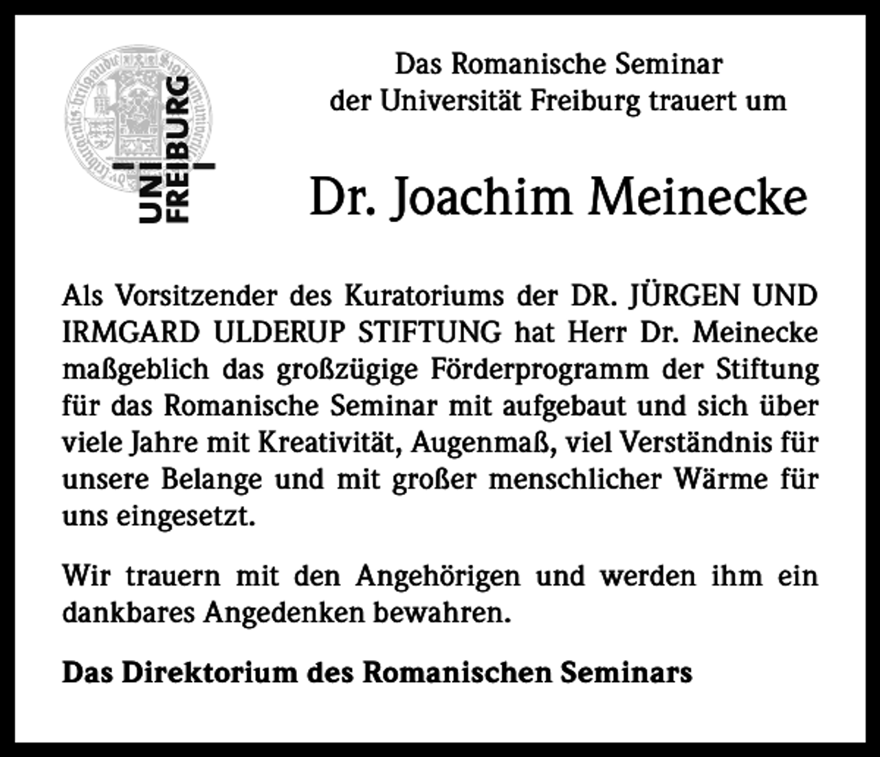 <p>Das Romanische Seminar<br />der Universität Freiburg trauert um</p><p>Dr. Joachim Meinecke<br />Als Vorsitzender des Kuratoriums der DR. JÜRGEN UND<br />IRMGARD ULDERUP STIFTUNG hat Herr Dr. Meinecke<br />maßgeblich das großzügige Förderprogramm der Stiftung<br />für das Romanische Seminar mit aufgebaut und sich über<br />viele Jahre mit Kreativität, Augenmaß, viel Verständnis für<br />unsere Belange und mit großer menschlicher Wärme für<br />uns ein­gesetzt.<br />Wir trauern mit den Angehörigen und werden ihm ein<br />dankbares Angedenken bewahren.<br />Das Direktorium des Romanischen Seminars</p>