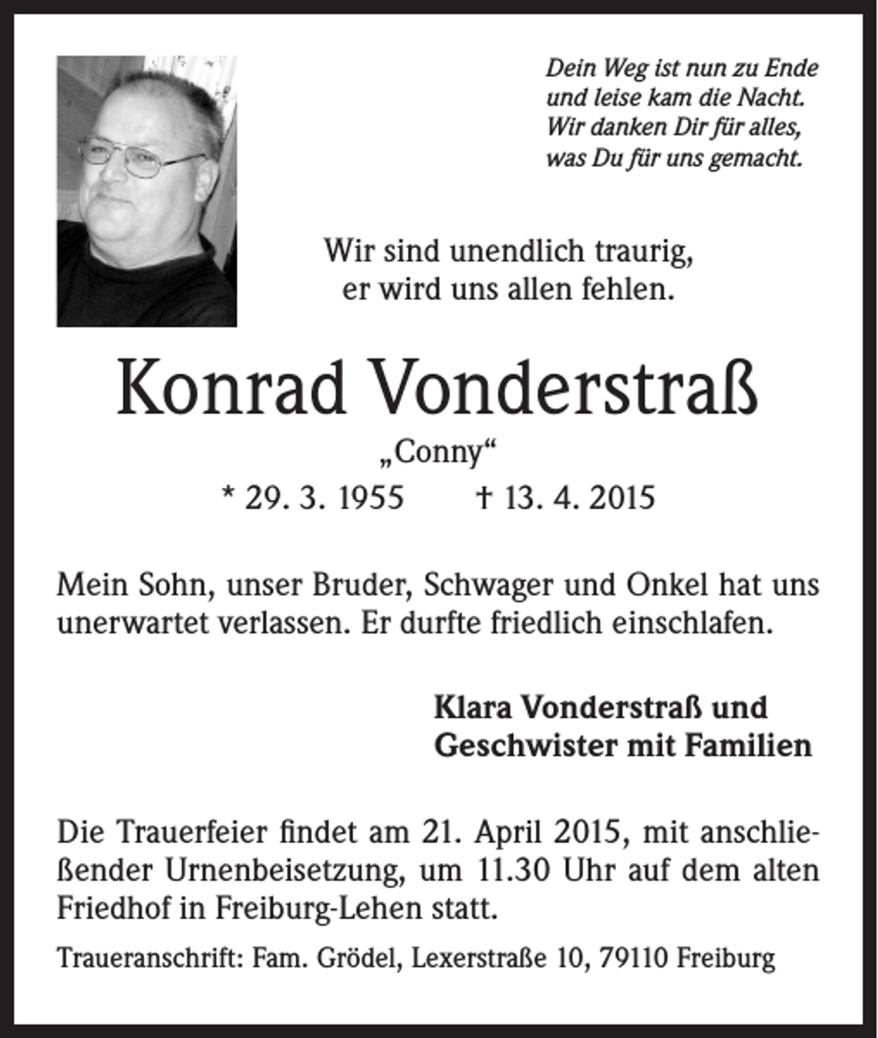 <p>Dein Weg ist nun zu Ende<br />und leise kam die Nacht.<br />Wir danken Dir für alles,<br />was Du für uns gemacht.</p><p>Wir sind unendlich traurig,<br />er wird uns allen fehlen.</p><p>Konrad Vonderstraß<br />„Conny“<br />* 29. 3. 1955 † 13. 4. 2015</p><p>Mein Sohn, unser Bruder, Schwager und Onkel hat uns<br />unerwartet verlassen. Er durfte friedlich einschlafen.<br />Klara Vonderstraß und<br />Geschwister mit Familien<br />Die Trauerfeier findet am 21. April 2015, mit anschließender Urnenbeisetzung, um 11.30 Uhr auf dem alten<br />Friedhof in Freiburg-Lehen statt.<br />Traueranschrift: Fam. Grödel, Lexerstraße 10, 79110 Freiburg</p>
