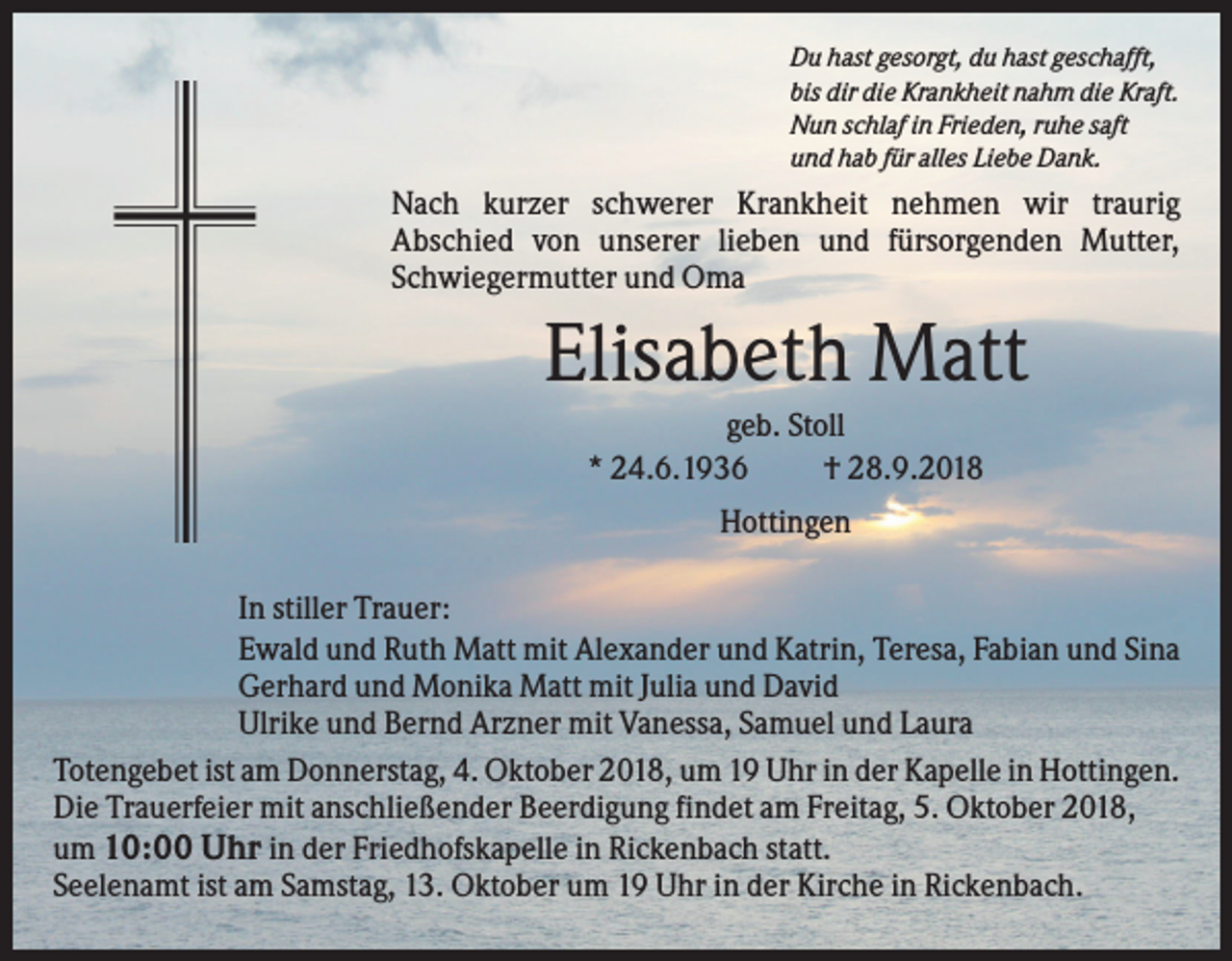 <p>Du hast gesorgt, du hast geschafft,<br />bis dir die Krankheit nahm die Kraft.<br />Nun schlaf in Frieden, ruhe saft<br />und hab für alles Liebe Dank.</p><p>Nach kurzer schwerer Krankheit nehmen wir traurig<br />Abschied von unserer lieben und fürsorgenden Mutter,<br />Schwiegermutter und Oma</p><p>Elisabeth Matt<br />geb. Stoll<br />* 24.6.1936<br />† 28.9.2018<br />Hottingen<br />In stiller Trauer:<br />Ewald und Ruth Matt mit Alexander und Katrin, Teresa, Fabian und Sina<br />Gerhard und Monika Matt mit Julia und David<br />Ulrike und Bernd Arzner mit Vanessa, Samuel und Laura<br />Totengebet ist am Donnerstag, 4. Oktober 2018, um 19 Uhr in der Kapelle in Hottingen.<br />Die Trauerfeier mit anschließender Beerdigung findet am Freitag, 5. Oktober 2018,<br />um 10:00 Uhr in der Friedhofskapelle in Rickenbach statt.<br />Seelenamt ist am Samstag, 13. Oktober um 19 Uhr in der Kirche in Rickenbach.</p>