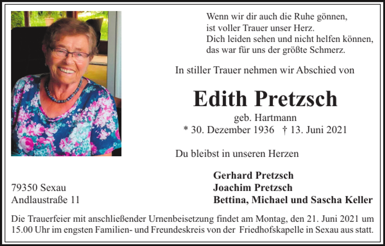 <p>Wenn wir dir auch die Ruhe gönnen,<br />ist voller Trauer unser Herz.<br />Dich leiden sehen und nicht helfen können,<br />das war für uns der größte Schmerz.</p><p>In stiller Trauer nehmen wir Abschied von</p><p>Edith Pretzsch<br />geb. Hartmann<br />* 30. Dezember 1936 † 13. Juni 2021<br />Du bleibst in unseren Herzen<br />79350 Sexau<br />Andlaustraße 11</p><p>Gerhard Pretzsch<br />Joachim Pretzsch<br />Bettina, Michael und Sascha Keller</p><p>Die Trauerfeier mit anschließender Urnenbeisetzung findet am Montag, den 21. Juni 2021 um<br />15.00 Uhr im engsten Familien- und Freundeskreis von der Friedhofskapelle in Sexau aus statt.</p>