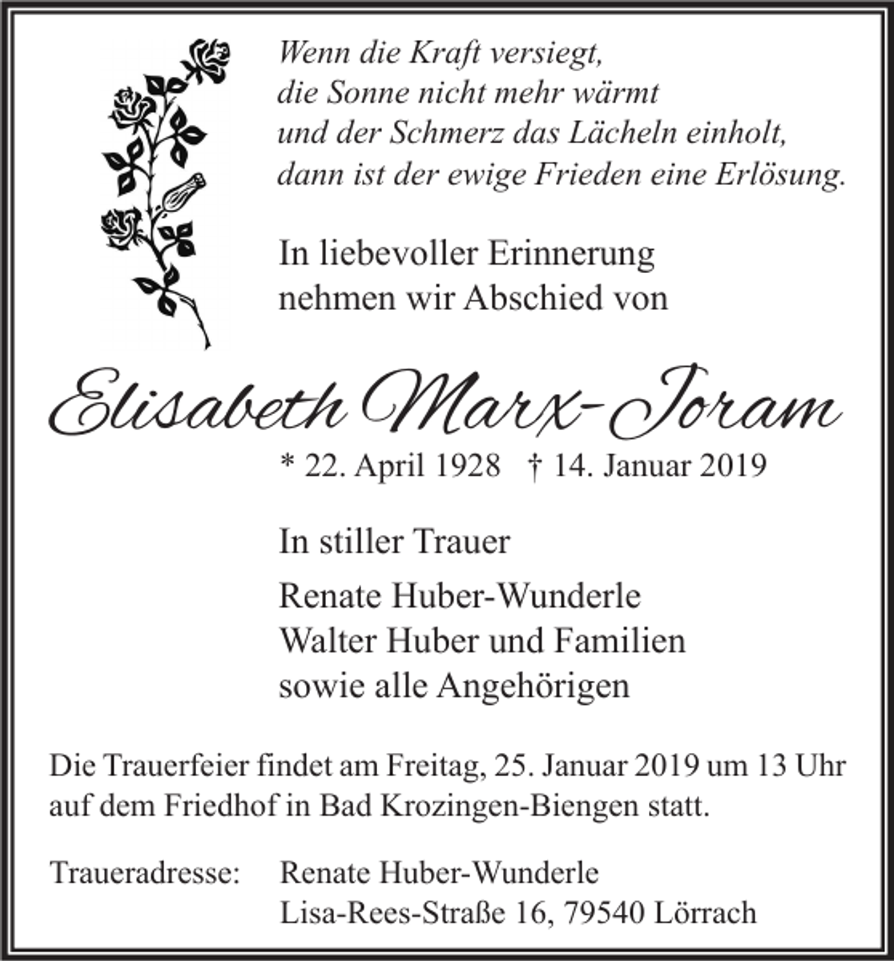 <p>Wenn die Kraft versiegt,<br />die Sonne nicht mehr wärmt<br />und der Schmerz das Lächeln einholt,<br />dann ist der ewige Frieden eine Erlösung.</p><p>In liebevoller Erinnerung<br />nehmen wir Abschied von</p><p>Elisabeth Marx-Joram<br />* 22. April 1928 † 14. Januar 2019</p><p>In stiller Trauer<br />Renate Huber-Wunderle<br />Walter Huber und Familien<br />sowie alle Angehörigen<br />Die Trauerfeier findet am Freitag, 25. Januar 2019 um 13 Uhr<br />auf dem Friedhof in Bad Krozingen-Biengen statt.<br />Traueradresse:</p><p>Renate Huber-Wunderle<br />Lisa-Rees-Straße 16, 79540 Lörrach</p>