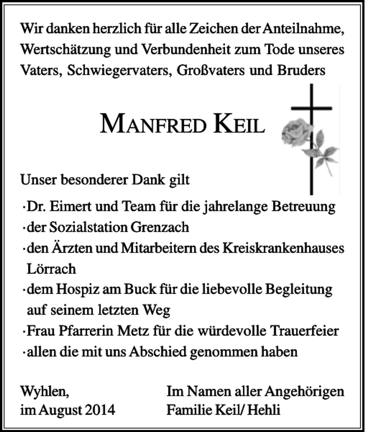 <p>Wir danken herzlich für alle Zeichen der Anteilnahme,<br />Wertschätzung und Verbundenheit zum Tode unseres<br />Vaters, Schwiegervaters, Großvaters und Bruders</p><p>MANFRED KEIL<br />Unser besonderer Dank gilt<br />·Dr. Eimert und Team für die jahrelange Betreuung<br />·der Sozialstation Grenzach<br />·den Ärzten und Mitarbeitern des Kreiskrankenhauses<br />Lörrach<br />·dem Hospiz am Buck für die liebevolle Begleitung<br />auf seinem letzten Weg<br />·Frau Pfarrerin Metz für die würdevolle Trauerfeier<br />·allen die mit uns Abschied genommen haben<br />Wyhlen,<br />im August 2014</p><p>Im Namen aller Angehörigen<br />Familie Keil/ Hehli</p>