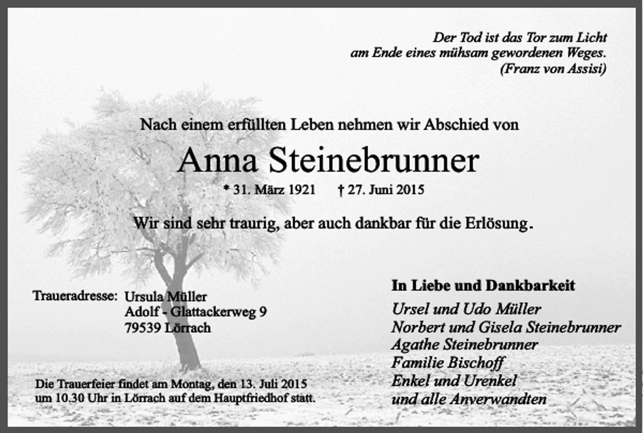 <p>Der Tod ist das Tor zum Licht<br />am Ende eines mühsam gewordenen Weges.<br />(Franz von Assisi)</p><p>Nach einem erfüllten Leben nehmen wir Abschied von</p><p>Anna Steinebrunner<br />* 31. März 1921</p><p>† 27. Juni 2015</p><p>Wir sind sehr traurig, aber auch dankbar für die Erlösung .</p><p>Traueradresse: Ursula Müller<br />Adolf - Glattackerweg 9<br />79539 Lörrach</p><p>Die Trauerfeier findet am Montag, den 13. Juli 2015<br />um 10.30 Uhr in Lörrach auf dem Hauptfriedhof statt.</p><p>In Liebe und Dankbarkeit<br />Ursel und Udo Müller<br />Norbert und Gisela Steinebrunner<br />Agathe Steinebrunner<br />Familie Bischoff<br />Enkel und Urenkel<br />und alle Anverwandten</p>