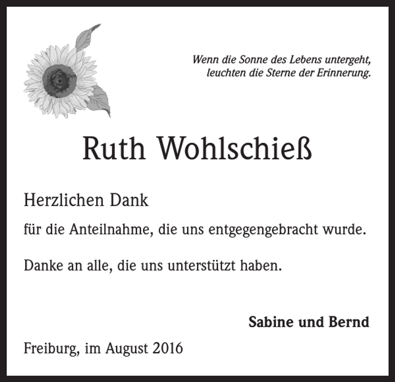 <p>Wenn die Sonne des Lebens untergeht,<br />leuchten die Sterne der Erinnerung.</p><p>Ruth Wohlschieß<br />Herzlichen Dank<br />für die Anteilnahme, die uns entgegengebracht wurde.<br />Danke an alle, die uns unterstützt haben.<br />Sabine und Bernd<br />Freiburg, im August 2016</p>