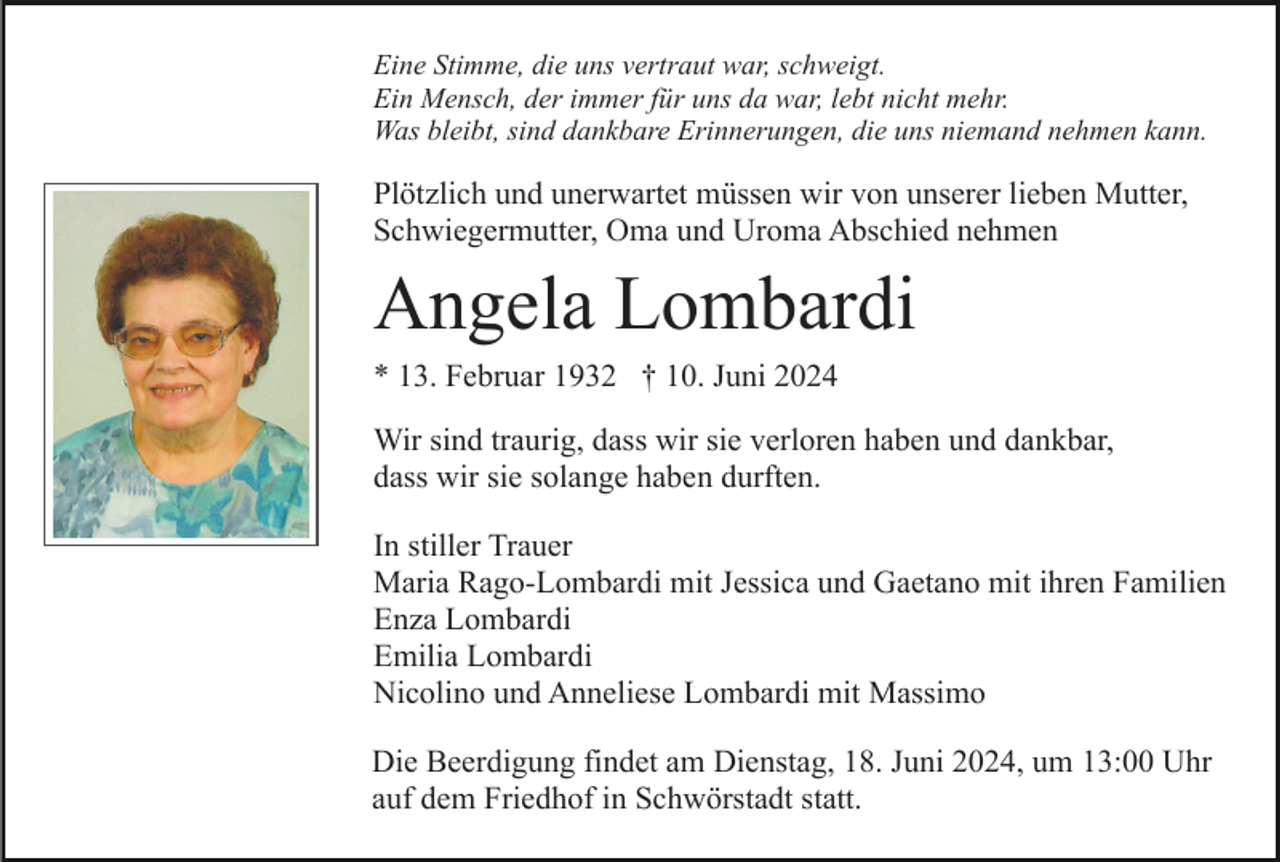 <p>Eine Stimme, die uns vertraut war, schweigt.<br />Ein Mensch, der immer für uns da war, lebt nicht mehr.<br />Was bleibt, sind dankbare Erinnerungen, die uns niemand nehmen kann.</p><p>Plötzlich und unerwartet müssen wir von unserer lieben Mutter,<br />Schwiegermutter, Oma und Uroma Abschied nehmen</p><p>Angela Lombardi<br />* 13. Februar 1932 † 10. Juni 2024<br />Wir sind traurig, dass wir sie verloren haben und dankbar,<br />dass wir sie solange haben durften.<br />In stiller Trauer<br />Maria Rago-Lombardi mit Jessica und Gaetano mit ihren Familien<br />Enza Lombardi<br />Emilia Lombardi<br />Nicolino und Anneliese Lombardi mit Massimo<br />Die Beerdigung findet am Dienstag, 18. Juni 2024, um 13:00 Uhr<br />auf dem Friedhof in Schwörstadt statt.</p>