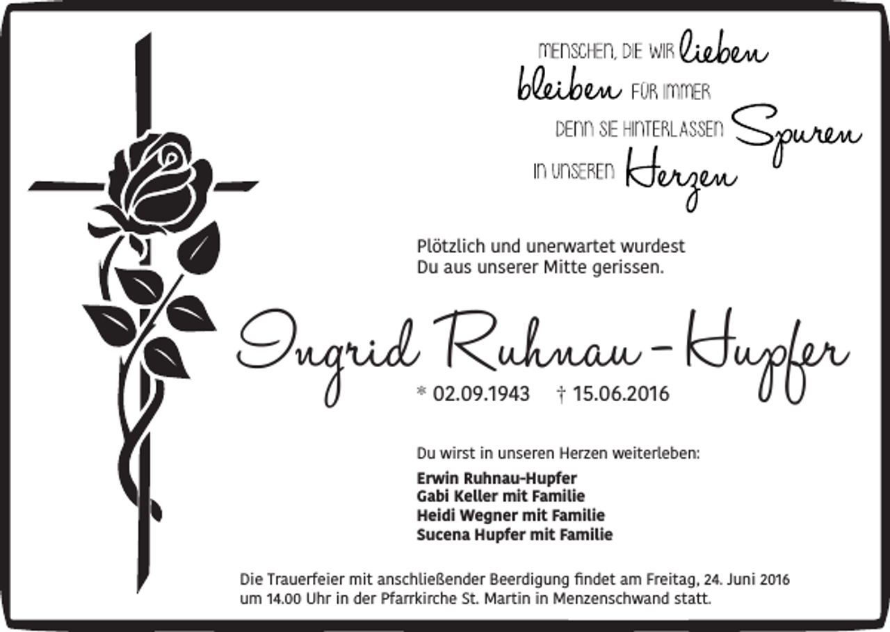 <p>Plötzlich und unerwartet wurdest<br />Du aus unserer Mitte gerissen.</p><p>Ingrid Ruhnau - Hupfer<br />* 02.09.1943</p><p>† 15.06.2016</p><p>Du wirst in unseren Herzen weiterleben:<br />Erwin Ruhnau-Hupfer<br />Gabi Keller mit Familie<br />Heidi Wegner mit Familie<br />Sucena Hupfer mit Familie</p><p>Die Trauerfeier mit anschließender Beerdigung findet am Freitag, 24. Juni 2016<br />um 14.00 Uhr in der Pfarrkirche St. Martin in Menzenschwand statt.</p>