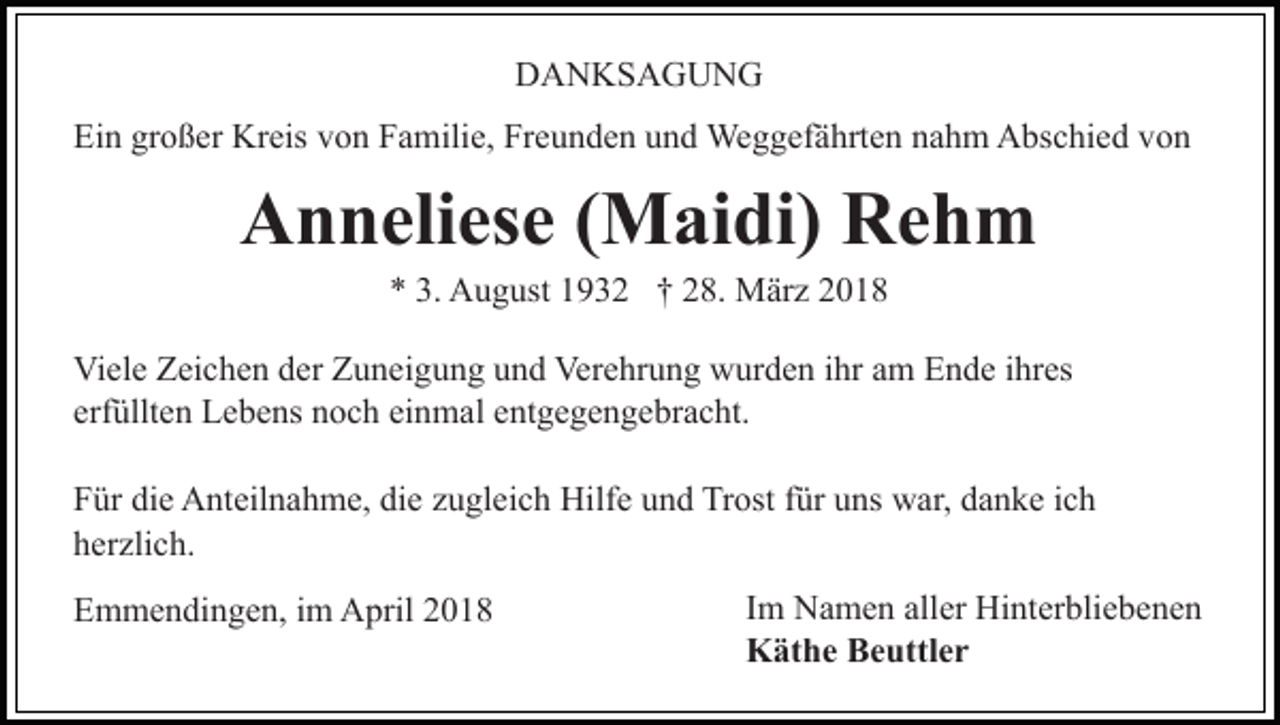 <p>DDANKSAGUNG<br />A N KS A G U N G<br />Ein<br />großer<br />Ei<br />n gr<br />o ß er Kreis<br />Kr eis vvon<br />o n FFamilie,<br />a m ili e, Freunden<br />Fr e u n d e n und<br />u n d Weggefährten<br />We g g ef ä hrt e n nahm<br />n a h m Abschied<br />A bs c hi e d von<br />vo n</p><p>AAnneliese<br />n n eli es e ( (Maidi)<br />M ai di) RRehm<br />eh m<br />A u g ust 11932<br />9 3 2 †† 228.<br />8. März<br />M är z<br />** 3.<br />3. August</p><p>Viele<br />Vi<br />el e ZZeichen<br />ei c h e n dder<br />er ZZuneigung<br />u n ei g u n g uund<br />n d Verehrung<br />Ver e hr u n g wurden<br />w ur d e n iihr<br />hr aam<br />m Ende<br />E n d e iihres<br />hr es<br />erfüllten<br />einmal<br />erf<br />üllt e n Lebens<br />L e b e ns noch<br />n o c h ei<br />n m al e entgegengebracht.<br />nt g e g e n g e br a c ht.<br />die<br />die<br />FFür<br />ür di<br />e Anteilnahme,<br />A nt eil n a h m e, di<br />e zugleich<br />z u gl ei c h Hilfe<br />Hilf e und<br />u n d Trost<br />Tr ost für<br />f ür uns<br />u ns war,<br />w ar, danke<br />d a n k e iich<br />ch<br />h er zli c h.<br />herzlich.<br />EEmmendingen,<br />m m e n di n g e n, i im<br />m April<br />A pril 22</p><p>I m Namen<br />Im<br />N a m e n aller<br />all er Hinterbliebenen<br />Hi nt er blie b e n e n<br />KKäthe<br />ät h e BBeuttler<br />e uttl e r</p>