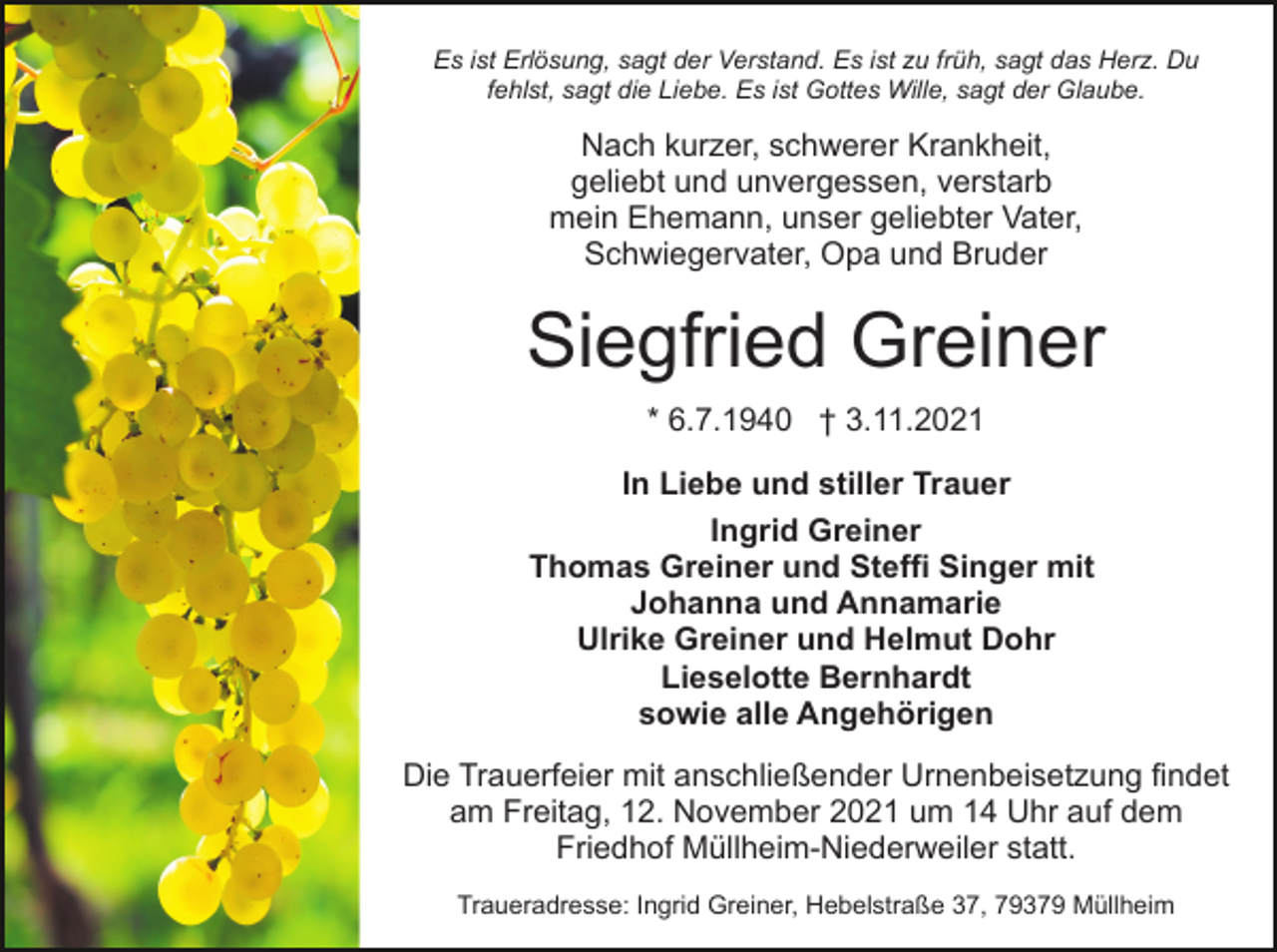 <p>Es ist Erlösung, sagt der Verstand. Es ist zu früh, sagt das Herz. Du<br />fehlst, sagt die Liebe. Es ist Gottes Wille, sagt der Glaube.</p><p>Nach kurzer, schwerer Krankheit,<br />geliebt und unvergessen, verstarb<br />mein Ehemann, unser geliebter Vater,<br />Schwiegervater, Opa und Bruder</p><p>Siegfried Greiner<br />* 6.7.1940 † 3.11.2021<br />In Liebe und stiller Trauer<br />Ingrid Greiner<br />Thomas Greiner und Steffi Singer mit<br />Johanna und Annamarie<br />Ulrike Greiner und Helmut Dohr<br />Lieselotte Bernhardt<br />sowie alle Angehörigen<br />Die Trauerfeier mit anschließender Urnenbeisetzung findet<br />am Freitag, 12. November 2021 um 14 Uhr auf dem<br />Friedhof Müllheim-Niederweiler statt.<br />Traueradresse: Ingrid Greiner, Hebelstraße 37, 79379 Müllheim</p>