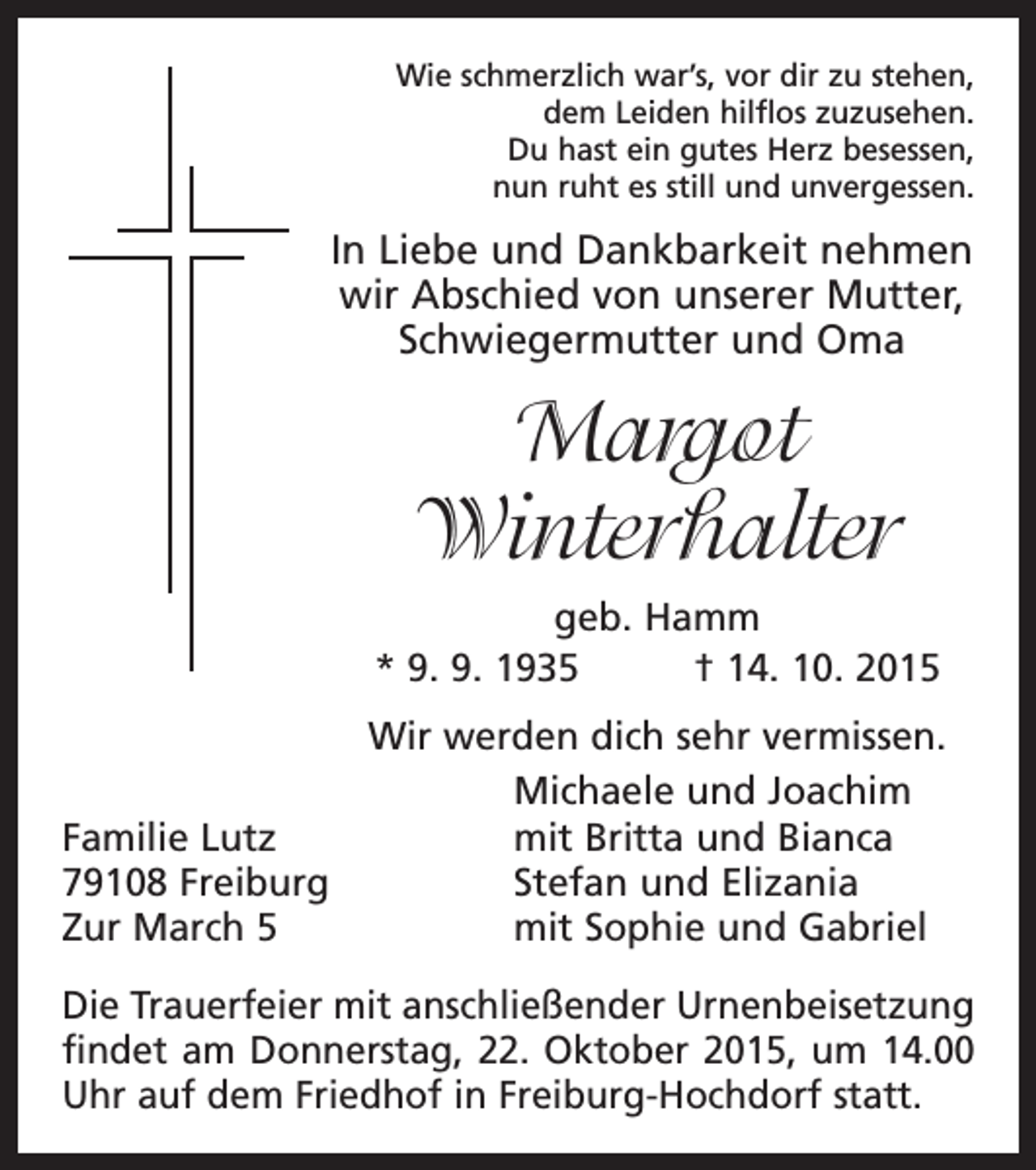 <p>Wie schmerzlich war’s, vor dir zu stehen,<br />dem Leiden hilflos zuzusehen.<br />Du hast ein gutes Herz besessen,<br />nun ruht es still und unvergessen.</p><p>In Liebe und Dankbarkeit nehmen<br />wir Abschied von unserer Mutter,<br />Schwiegermutter und Oma</p><p>Margot<br />Winterhalter<br />geb. Hamm<br />* 9. 9. 1935 † 14. 10. 2015<br />Wir werden dich sehr vermissen.</p><p>Michaele und Joachim<br />Familie Lutz<br />mit Britta und Bianca<br />79108 Freiburg<br />Stefan und Elizania<br />Zur March 5<br />mit Sophie und Gabriel<br />Die Trauerfeier mit anschließender Urnenbeisetzung<br />findet am Donnerstag, 22. Oktober 2015, um 14.00<br />Uhr auf dem Friedhof in Freiburg-Hochdorf statt.</p>