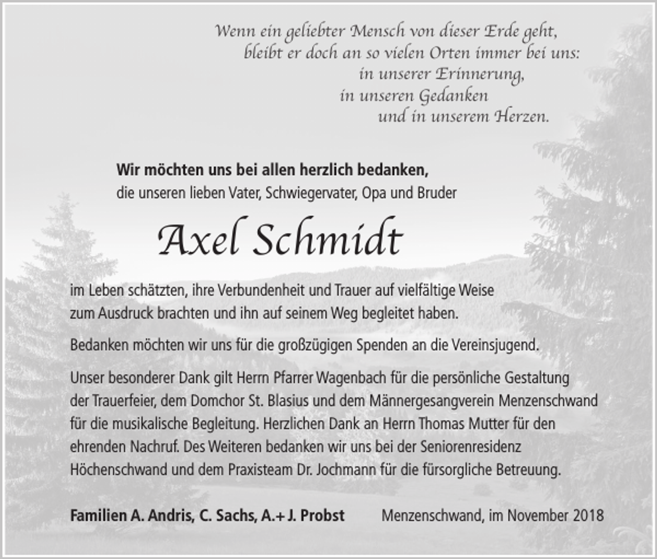 <p>Wenn ein geliebter Mensch von dieser Erde geht,<br />bleibt er doch an so vielen Orten immer bei uns:<br />in unserer Erinnerung,<br />in unseren Gedanken<br />und in unserem Herzen.<br />Wir möchten uns bei allen herzlich bedanken,<br />die unseren lieben Vater, Schwiegervater, Opa und Bruder</p><p>Axel Schmidt<br />im Leben schätzten, ihre Verbundenheit und Trauer auf vielfältige Weise<br />zum Ausdruck brachten und ihn auf seinem Weg begleitet haben.<br />Bedanken möchten wir uns für die großzügigen Spenden an die Vereinsjugend.<br />Unser besonderer Dank gilt Herrn Pfarrer Wagenbach für die persönliche Gestaltung<br />der Trauerfeier, dem Domchor St. Blasius und dem Männergesangverein Menzenschwand<br />für die musikalische Begleitung. Herzlichen Dank an Herrn Thomas Mutter für den<br />ehrenden Nachruf. Des Weiteren bedanken wir uns bei der Seniorenresidenz<br />Höchenschwand und dem Praxisteam Dr. Jochmann für die fürsorgliche Betreuung.<br />Familien A. Andris, C. Sachs, A.+ J. Probst</p><p>Menzenschwand, im November 2018</p>