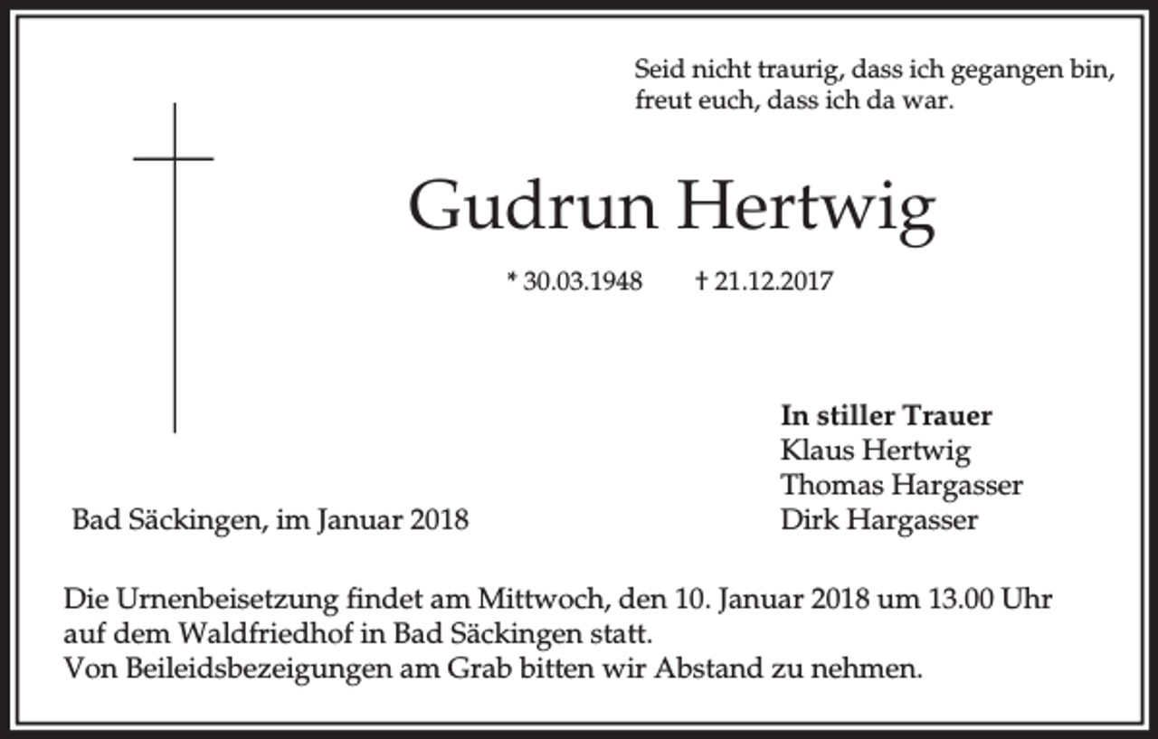 <p>Seid nicht traurig, dass ich gegangen bin,<br />freut euch, dass ich da war.</p><p>Gudrun Hertwig<br />* 30.03.1948</p><p>Bad Säckingen, im Januar 2018</p><p>† 21.12.2017</p><p>In stiller Trauer<br />Klaus Hertwig<br />Thomas Hargasser<br />Dirk Hargasser</p><p>Die Urnenbeisetzung findet am Mittwoch, den 10. Januar 2018 um 13.00 Uhr<br />auf dem Waldfriedhof in Bad Säckingen statt.<br />Von Beileidsbezeigungen am Grab bitten wir Abstand zu nehmen.</p>
