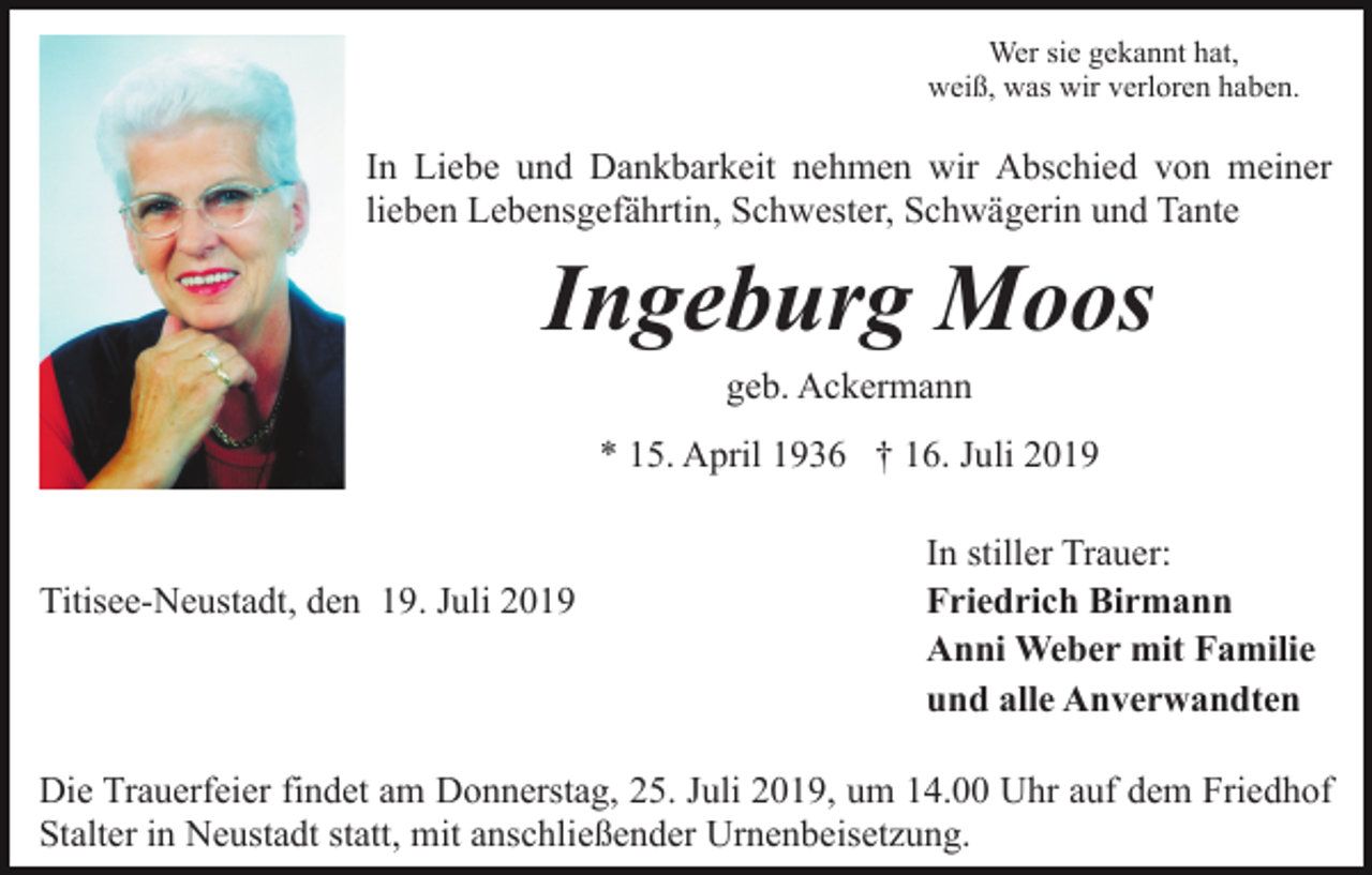 <p>Wer sie gekannt hat,<br />weiß, was wir verloren haben.</p><p>In Liebe und Dankbarkeit nehmen wir Abschied von meiner<br />lieben Lebensgefährtin, Schwester, Schwägerin und Tante</p><p>Ingeburg Moos<br />geb. Ackermann<br />* 15. April 1936 † 16. Juli 2019</p><p>Titisee-Neustadt, den 19. Juli 2019</p><p>In stiller Trauer:<br />Friedrich Birmann<br />Anni Weber mit Familie<br />und alle Anverwandten</p><p>Die Trauerfeier findet am Donnerstag, 25. Juli 2019, um 14.00 Uhr auf dem Friedhof<br />Stalter in Neustadt statt, mit anschließender Urnenbeisetzung.</p>