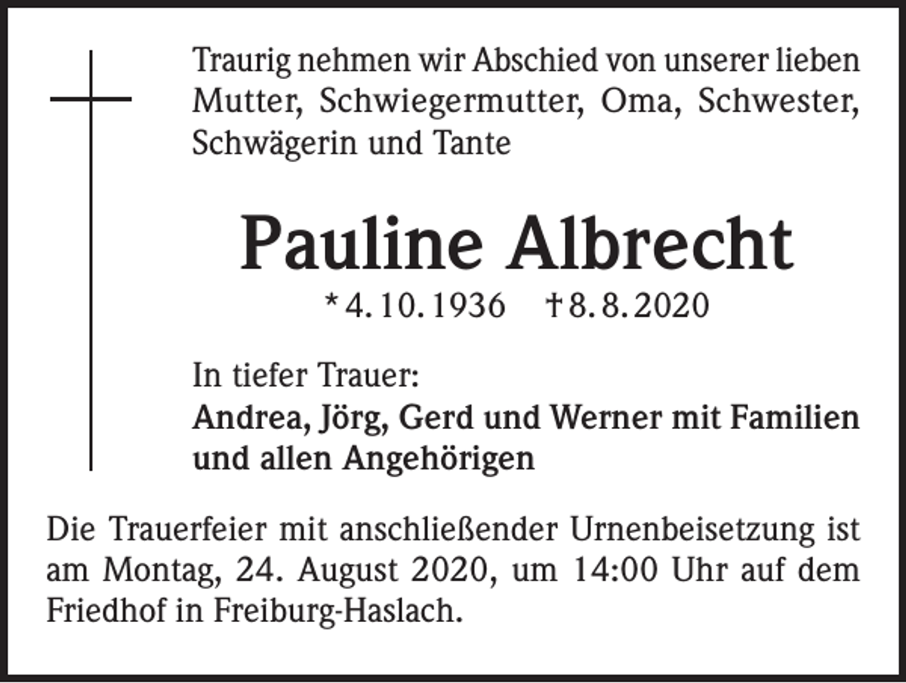 <p>Traurig nehmen wir Abschied von unserer lieben<br />Mutter, Schwiegermutter, Oma, Schwester,<br />Schwägerin und Tante</p><p>Pauline Albrecht<br />* 4. 10. 1936</p><p>† 8. 8. 2020</p><p>In tiefer Trauer:<br />Andrea, Jörg, Gerd und Werner mit Familien<br />und allen Angehörigen<br />Die Trauerfeier mit anschließender Urnenbeisetzung ist<br />am Montag, 24. August 2020, um 14:00 Uhr auf dem<br />Friedhof in Freiburg-Haslach.</p>