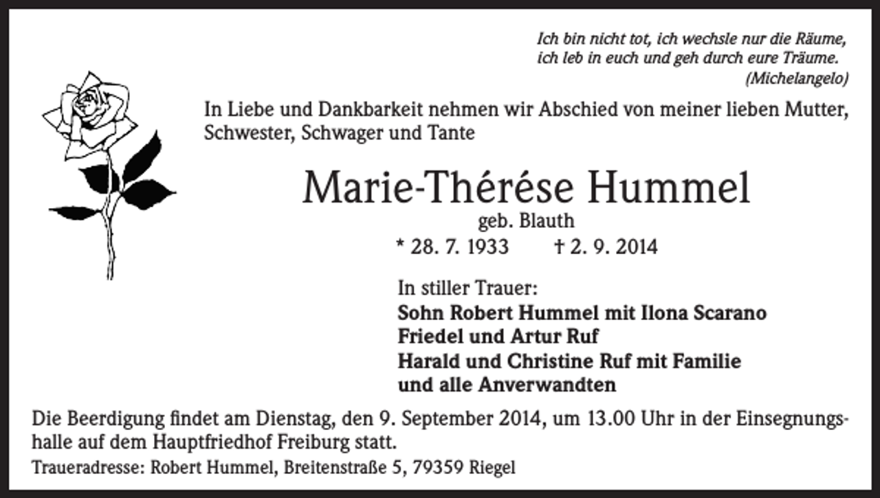 <p>Ich bin nicht tot, ich wechsle nur die Räume,<br />ich leb in euch und geh durch eure Träume.<br />(Michelangelo)</p><p>In Liebe und Dankbarkeit nehmen wir Abschied von meiner lieben Mutter,<br />Schwester, Schwager und Tante</p><p>Marie-Thérése<br />Hummel<br />geb. Blauth<br />* 28. 7. 1933 † 2. 9. 2014<br />In stiller Trauer:<br />Sohn Robert Hummel mit Ilona Scarano<br />Friedel und Artur Ruf<br />Harald und Christine Ruf mit Familie<br />und alle Anverwandten<br />Die Beerdigung findet am Dienstag, den 9. September 2014, um 13.00 Uhr in der Einsegnungshalle auf dem Hauptfriedhof Freiburg statt.<br />Traueradresse: Robert Hummel, Breitenstraße 5, 79359 Riegel</p>
