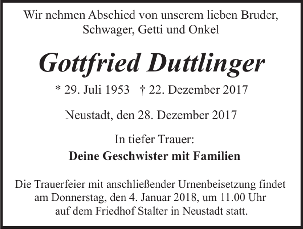 <p>Wirn enehmen<br />Wir<br />h m e n AAbschied<br />bs c hi e d v von<br />o n uunserem<br />ns er e m lilieben<br />e b e n Bruder,<br />Br u d er,<br />SSchwager,<br />c h w a g er, Getti<br />G etti uund<br />n d Onkel<br />O n k el</p><p>GGottfried<br />ottfri e d DDuttlinger<br />uttli n g er<br />** 229.<br />9. JJuli<br />uli 11953<br />9 5 3 †† 222.<br />2. Dezember<br />D e z e m b er<br />NNeustadt,<br />e ust a dt, dden<br />e n 228.<br />8. DDezember<br />e z e m b er 22<br />IInn ti<br />tiefer<br />ef er Trauer:<br />Tr a u er:<br />DDeine<br />ei n e Geschwister<br />G es c h wist e r mit<br />mit FFamilien<br />a mili e n<br />Die<br />Di<br />e TrTrauerfeier<br />a u erf ei er mit<br />mit aanschließender<br />ns c h li e ß e n d er Urnenbeisetzung<br />Ur n e n b eis et z u ng fifindet<br />n d et<br />aamm Donnerstag,<br />D o n n erst a g, den<br />d e n 4.<br />4. JJanuar<br />a n u ar 22018,<br />0 1 8, uum<br />m 111.00<br />1. Uhr<br />U hr<br />auf<br />a uf dem<br />d e m Friedhof<br />Fri e d h of Stalter<br />St alt er in<br />i n Neustadt<br />N e ust a dt statt.<br />st att.</p>