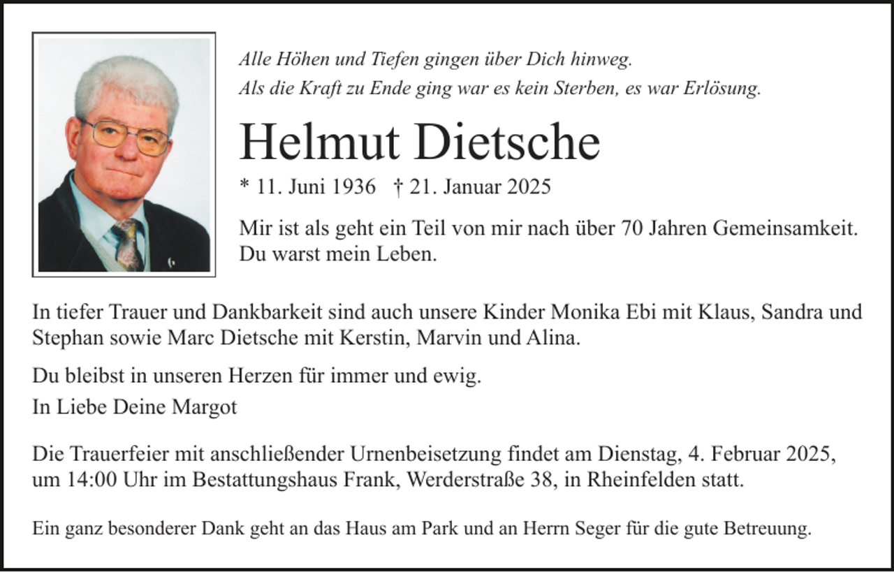 <p>Alle Höhen und Tiefen gingen über Dich hinweg.<br />Als die Kraft zu Ende ging war es kein Sterben, es war Erlösung.</p><p>Helmut Dietsche<br />* 11. Juni 1936 † 21. Januar 2025<br />Mir ist als geht ein Teil von mir nach über 70 Jahren Gemeinsamkeit.<br />Du warst mein Leben.<br />In tiefer Trauer und Dankbarkeit sind auch unsere Kinder Monika Ebi mit Klaus, Sandra und<br />Stephan sowie Marc Dietsche mit Kerstin, Marvin und Alina.<br />Du bleibst in unseren Herzen für immer und ewig.<br />In Liebe Deine Margot<br />Die Trauerfeier mit anschließender Urnenbeisetzung findet am Dienstag, 4. Februar 2025,<br />um 14:00 Uhr im Bestattungshaus Frank, Werderstraße 38, in Rheinfelden statt.<br />Ein ganz besonderer Dank geht an das Haus am Park und an Herrn Seger für die gute Betreuung.</p>