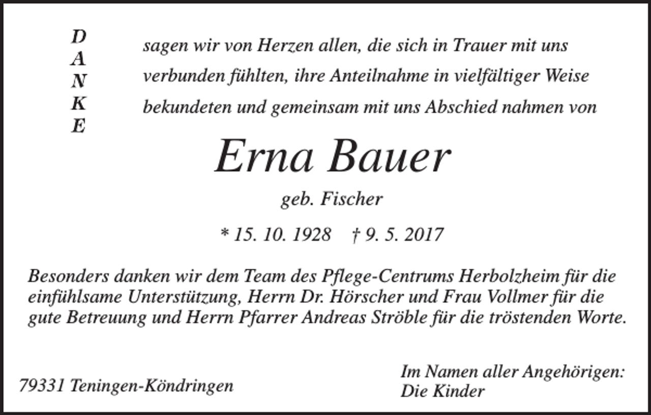 <p>sagen wir von Herzen allen, die sich in Trauer mit uns<br />verbunden fühlten, ihre Anteilnahme in vielfältiger Weise<br />bekundeten und gemeinsam mit uns Abschied nahmen von</p><p>Erna Bauer<br />geb. Fischer<br />* 15. 10. 1928</p><p>† 9. 5. 2017</p><p>Besonders danken wir dem Team des Pflege-Centrums Herbolzheim für die<br />einfühlsame Unterstützung, Herrn Dr. Hörscher und Frau Vollmer für die<br />gute Betreuung und Herrn Pfarrer Andreas Ströble für die tröstenden Worte.</p><p>79331 Teningen-Köndringen</p><p>Im Namen aller Angehörigen:<br />Die Kinder</p>
