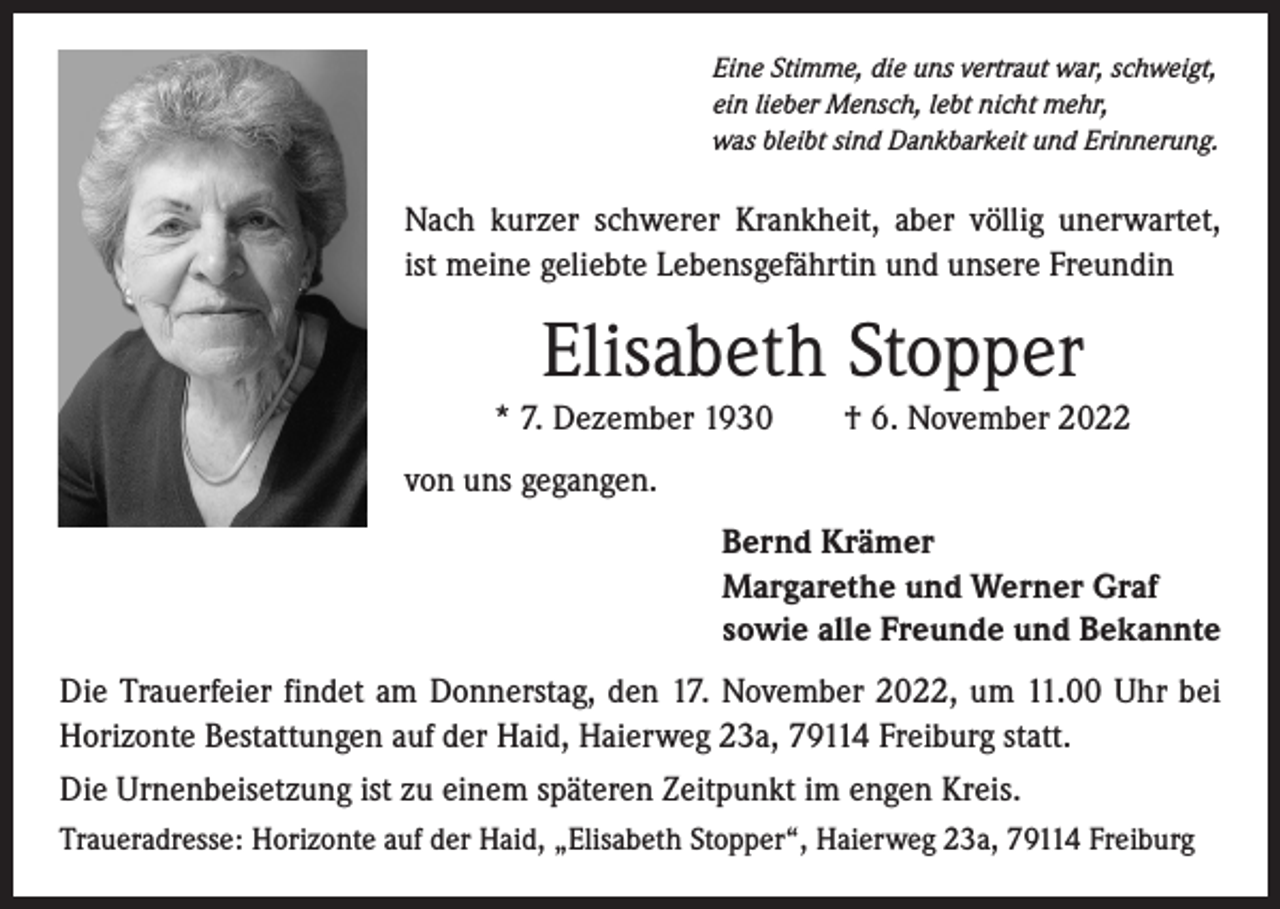 <p>Eine Stimme, die uns vertraut war, schweigt,<br />ein lieber Mensch, lebt nicht mehr,<br />was bleibt sind Dankbarkeit und Erinnerung.</p><p>Nach kurzer schwerer Krankheit, aber völlig unerwartet,<br />ist meine geliebte Lebensgefährtin und unsere Freundin</p><p>Elisabeth Stopper<br />* 7. Dezember 1930 † 6. November 2022<br />von uns gegangen.<br />Bernd Krämer<br />Margarethe und Werner Graf<br />sowie alle Freunde und Bekannte<br />Die Trauerfeier findet am Donnerstag, den 17. November 2022, um 11.00 Uhr bei<br />Horizonte Bestattungen auf der Haid, Haierweg 23a, 79114 Freiburg statt.<br />Die Urnenbeisetzung ist zu einem späteren Zeitpunkt im engen Kreis.<br />Traueradresse: Horizonte auf der Haid, „Elisabeth Stopper“, Haierweg 23a, 79114 Freiburg</p>