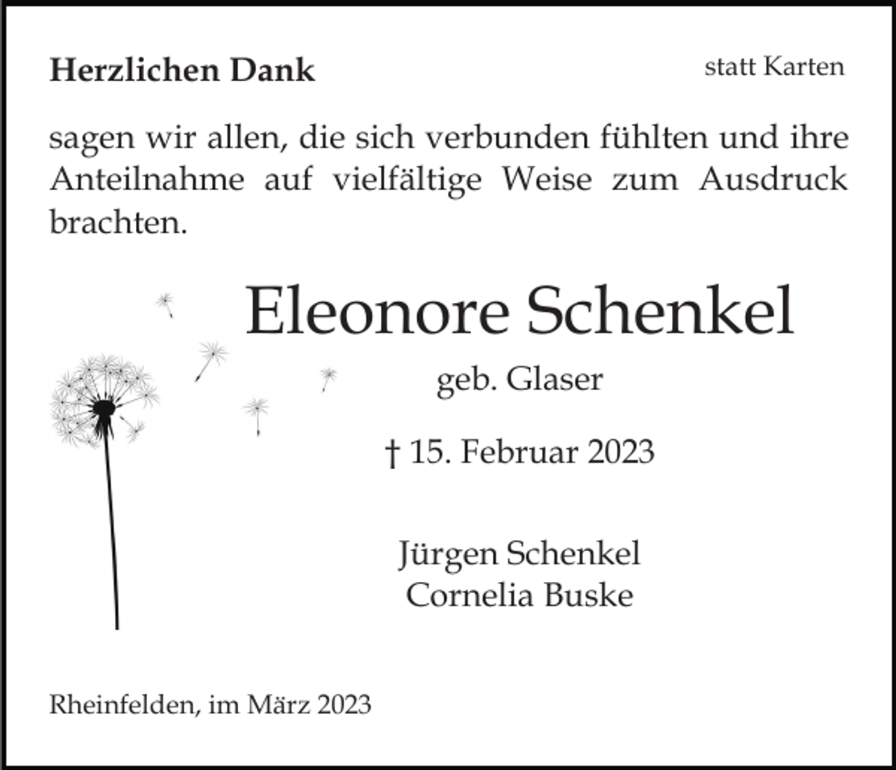 <p>statt Karten</p><p>Herzlichen Dank</p><p>sagen wir allen, die sich verbunden fühlten und ihre<br />Anteilnahme auf vielfältige Weise zum Ausdruck<br />brachten.</p><p>Eleonore Schenkel<br />geb. Glaser<br />† 15. Februar 2023<br />Jürgen Schenkel<br />Cornelia Buske<br />Rheinfelden, im März 2023</p>