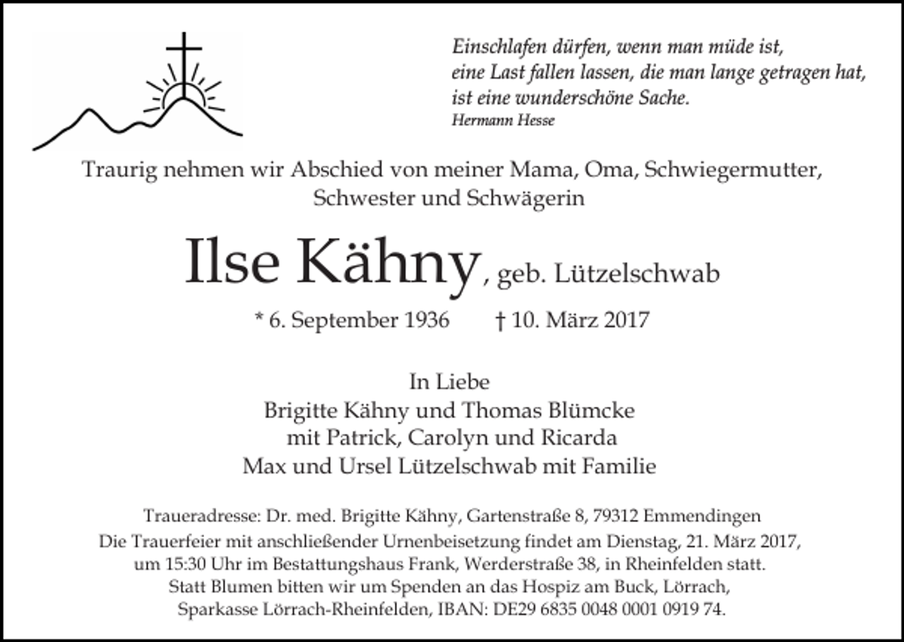 <p>Einschlafen dürfen, wenn man müde ist,<br />eine Last fallen lassen, die man lange getragen hat,<br />ist eine wunderschöne Sache.<br />Hermann Hesse</p><p>Traurig nehmen wir Abschied von meiner Mama, Oma, Schwiegermutter,<br />Schwester und Schwägerin</p><p>Ilse Kähny, geb. Lützelschwab<br />* 6. September 1936</p><p>† 10. März 2017</p><p>In Liebe<br />Brigitte Kähny und Thomas Blümcke<br />mit Patrick, Carolyn und Ricarda<br />Max und Ursel Lützelschwab mit Familie<br />Traueradresse: Dr. med. Brigitte Kähny, Gartenstraße 8, 79312 Emmendingen<br />Die Trauerfeier mit anschließender Urnenbeisetzung findet am Dienstag, 21. März 2017,<br />um 15:30 Uhr im Bestattungshaus Frank, Werderstraße 38, in Rheinfelden statt.<br />Statt Blumen bitten wir um Spenden an das Hospiz am Buck, Lörrach,<br />Sparkasse Lörrach-Rheinfelden, IBAN: DE29 6835 0048 0001 0919 74.</p>