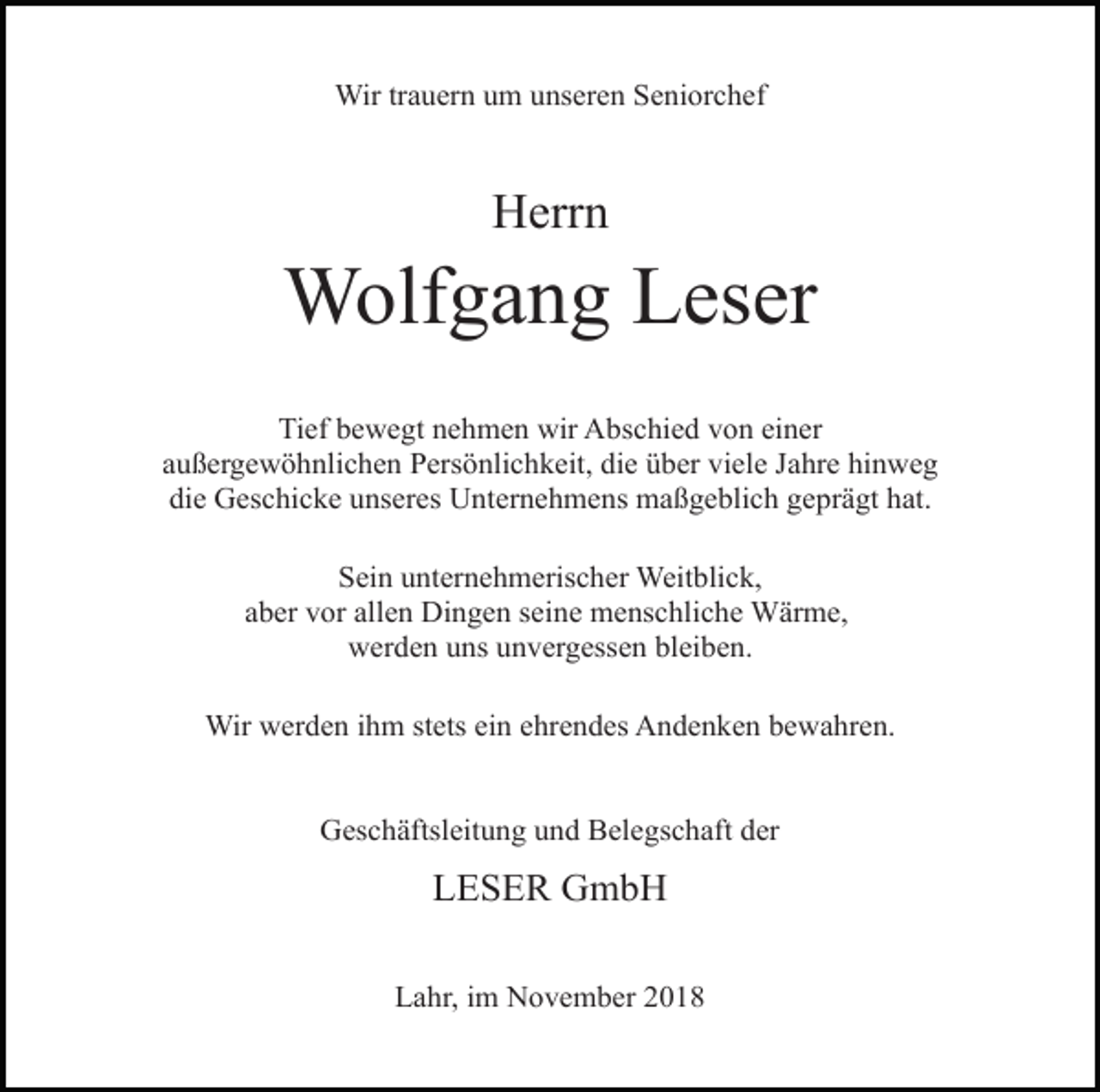 <p>Wir trauern um unseren Seniorchef</p><p>Herrn</p><p>Wolfgang Leser<br />Tief bewegt nehmen wir Abschied von einer<br />außergewöhnlichen Persönlichkeit, die über viele Jahre hinweg<br />die Geschicke unseres Unternehmens maßgeblich geprägt hat.<br />Sein unternehmerischer Weitblick,<br />aber vor allen Dingen seine menschliche Wärme,<br />werden uns unvergessen bleiben.<br />Wir werden ihm stets ein ehrendes Andenken bewahren.</p><p>Geschäftsleitung und Belegschaft der</p><p>LESER GmbH<br />Lahr, im November 2018</p>