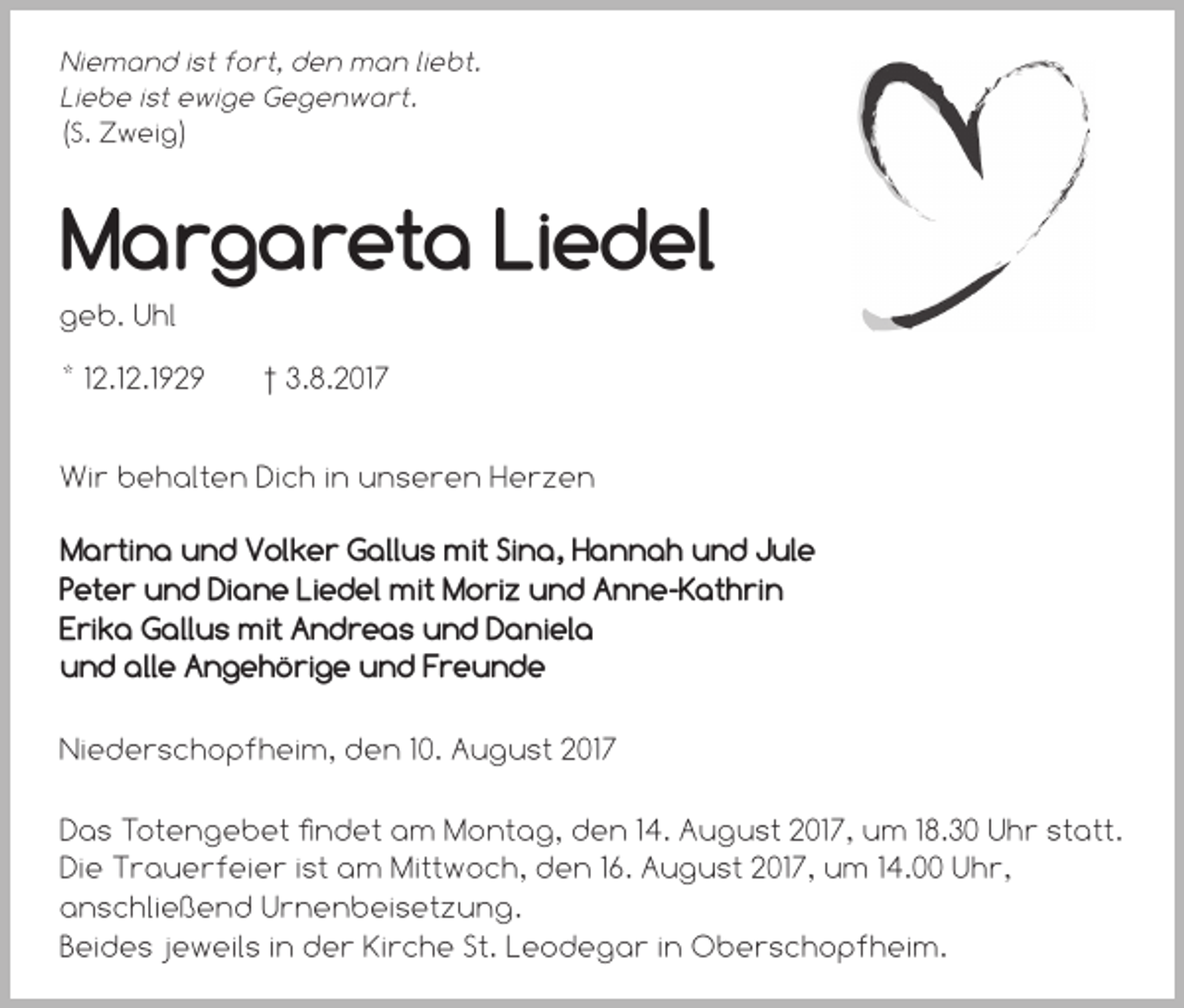 <p>Niemand ist fort, den man liebt.<br />Liebe ist ewige Gegenwart.<br />(S. Zweig)</p><p>Margareta Liedel<br />geb. Uhl<br />* 12.12.1929</p><p>† 3.8.2017</p><p>Wir behalten Dich in unseren Herzen<br />Martina und Volker Gallus mit Sina, Hannah und Jule<br />Peter und Diane Liedel mit Moriz und Anne-Kathrin<br />Erika Gallus mit Andreas und Daniela<br />und alle Angehörige und Freunde<br />Niederschopfheim, den 10. August 2017<br />Das Totengebet findet am Montag, den 14. August 2017, um 18.30 Uhr statt.<br />Die Trauerfeier ist am Mittwoch, den 16. August 2017, um 14.00 Uhr,<br />anschließend Urnenbeisetzung.<br />Beides jeweils in der Kirche St. Leodegar in Oberschopfheim.</p>