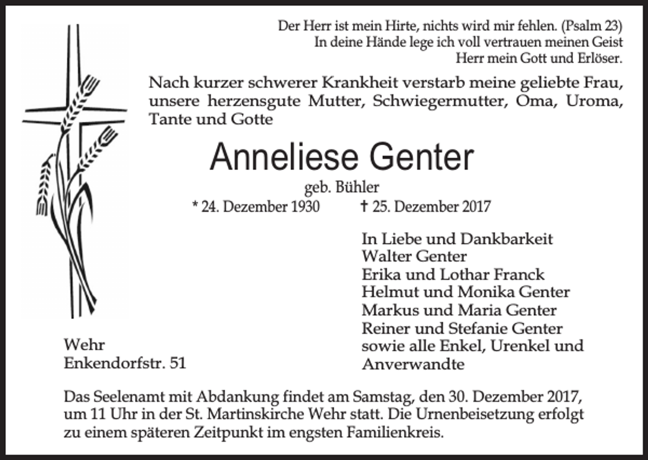 <p>Der Herr ist mein Hirte, nichts wird mir fehlen. (Psalm 23)<br />In deine Hände lege ich voll vertrauen meinen Geist<br />Herr mein Gott und Erlöser.</p><p>Nach kurzer schwerer Krankheit verstarb meine geliebte Frau,<br />unsere herzensgute Mutter, Schwiegermutter, Oma, Uroma,<br />Tante und Gotte</p><p>Anneliese Genter</p><p>geb. Bühler<br />* 24. Dezember 1930<br />… 25. Dezember 2017</p><p>Wehr<br />Enkendorfstr. 51</p><p>In Liebe und Dankbarkeit<br />Walter Genter<br />Erika und Lothar Franck<br />Helmut und Monika Genter<br />Markus und Maria Genter<br />Reiner und Stefanie Genter<br />sowie alle Enkel, Urenkel und<br />Anverwandte</p><p>Das Seelenamt mit Abdankung findet am Samstag, den 30. Dezember 2017,<br />um 11 Uhr in der St. Martinskirche Wehr statt. Die Urnenbeisetzung erfolgt<br />zu einem späteren Zeitpunkt im engsten Familienkreis.</p>