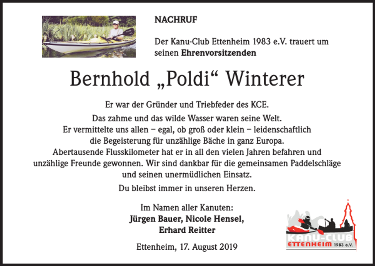 <p>NACHRUF<br />Der Kanu-Club Ettenheim 1983 e.V. trauert um<br />seinen Ehrenvorsitzenden</p><p>Bernhold „Poldi“ Winterer<br />Er war der Gründer und Triebfeder des KCE.<br />Das zahme und das wilde Wasser waren seine Welt.<br />Er vermittelte uns allen – egal, ob groß oder klein – leidenschaftlich<br />die Begeisterung für unzählige Bäche in ganz Europa.<br />Abertausende Flusskilometer hat er in all den vielen Jahren befahren und<br />unzählige Freunde gewonnen. Wir sind dankbar für die gemeinsamen Paddelschläge<br />und seinen unermüdlichen Einsatz.<br />Du bleibst immer in unseren Herzen.<br />Im Namen aller Kanuten:<br />Jürgen Bauer, Nicole Hensel,<br />Erhard Reitter<br />Ettenheim, 17. August 2019</p>