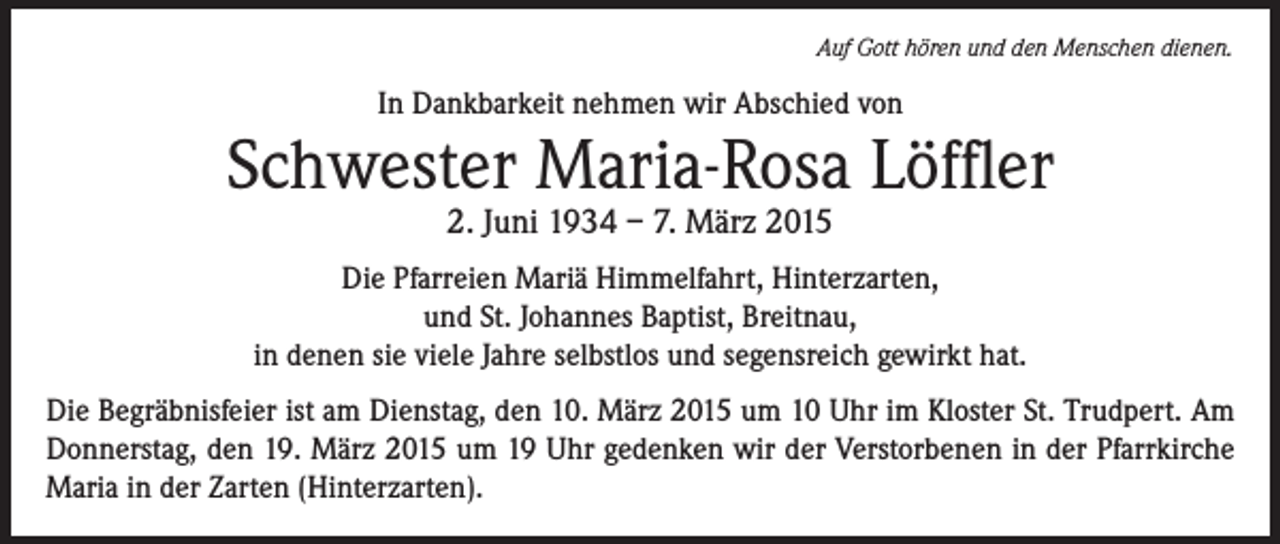 <p>Auf Gott hören und den Menschen dienen.</p><p>In Dankbarkeit nehmen wir Abschied von</p><p>Schwester Maria-Rosa Löffler<br />2. Juni 1934 – 7. März 2015</p><p>Die Pfarreien Mariä Himmelfahrt, Hinterzarten,<br />und St. Johannes Baptist, Breitnau,<br />in denen sie viele Jahre selbstlos und segensreich gewirkt hat.<br />Die Begräbnisfeier ist am Dienstag, den 10. März 2015 um 10 Uhr im Kloster St. Trudpert. Am<br />Donnerstag, den 19. März 2015 um 19 Uhr gedenken wir der Verstorbenen in der Pfarrkirche<br />Maria in der Zarten (Hinterzarten).</p>
