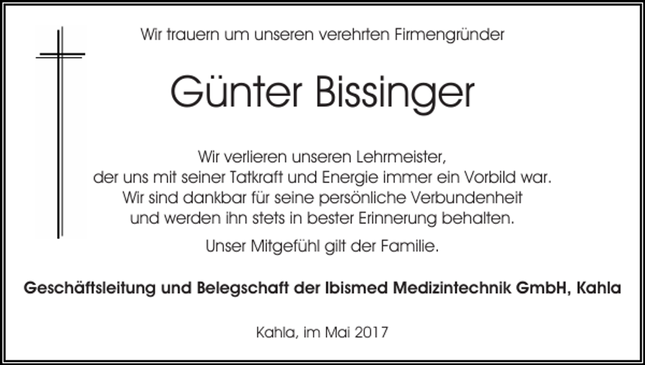 <p>Wirtrtrauern<br />Wir<br />a u er n uum<br />m uunseren<br />ns er e n verehrten<br />v er e hrt e n Firmengründer<br />Fir m e n gr ü n der</p><p>Günter<br />G ü nt er Bissi<br />Bissinger<br />n g er<br />Wir<br />Wirv verlieren<br />erli er e n uunseren<br />ns er e n L Lehrmeister,<br />e hr m eist er,<br />d er uuns<br />ns mit<br />mit sseiner<br />ei n er TTatkraft<br />at kr aft uund<br />n d EEnergie<br />n er gi e i immer<br />m m er ein<br />ei n Vorbild<br />V or bil d war.<br />w ar.<br />der<br />Wirsisind<br />Wir<br />n d ddankbar<br />a n k b ar f für<br />ür s seine<br />ei n e persönliche<br />p ers ö nli c h e VVerbundenheit<br />er b u n d e n h eit<br />u n d werden<br />w er d e n i ihn<br />h n ststets<br />ets i in<br />n bester<br />b est er Erinnerung<br />Eri n n er u n g behalten.<br />b e halt e n.<br />und<br />U ns er Mitgefühl<br />Mit g ef ü hl gilt<br />gilt der<br />d er Familie.<br />F a mili e.<br />Unser<br />GGeschäftsleitung<br />e s c h äft sl eit u n g uund<br />n d BBelegschaft<br />el e g s c h aft der<br />d er IIbismed<br />bi s m e d Medizintechnik<br />M e di zi nt e c h ni k GmbH,<br />G m b H, KKahla<br />a hl a<br />KKahla,<br />a hl a, i im<br />m Mai<br />M ai</p>