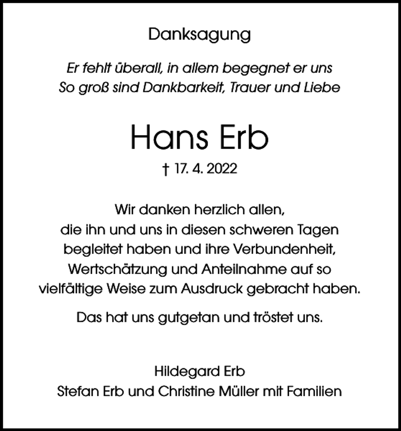 <p>Danksagung<br />Er fehlt überall, in allem begegnet er uns<br />So groß sind Dankbarkeit, Trauer und Liebe</p><p>Hans Erb<br />† 17. 4. 2022<br />Wir danken herzlich allen,<br />die ihn und uns in diesen schweren Tagen<br />begleitet haben und ihre Verbundenheit,<br />Wertschätzung und Anteilnahme auf so<br />vielfältige Weise zum Ausdruck gebracht haben.<br />Das hat uns gutgetan und tröstet uns.<br />Hildegard Erb<br />Stefan Erb und Christine Müller mit Familien</p>