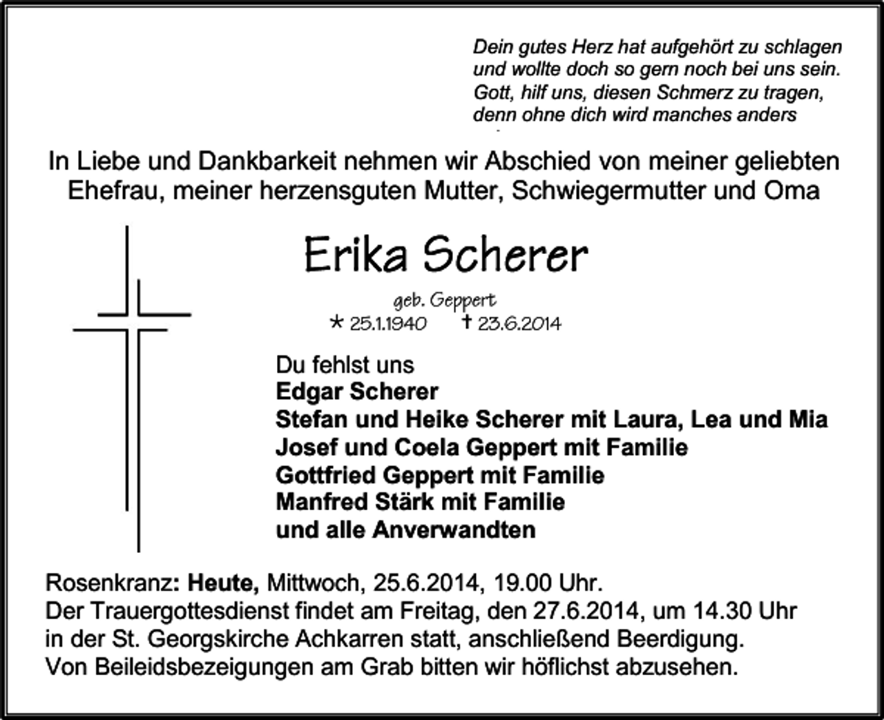<p>Dein gutes Herz hat aufgehört zu schlagen<br />und wollte doch so gern noch bei uns sein.<br />Gott, hilf uns, diesen Schmerz zu tragen,<br />denn ohne dich wird manches anders<br />sein.</p><p>In Liebe und Dankbarkeit nehmen wir Abschied von meiner geliebten<br />Ehefrau, meiner herzensguten Mutter, Schwiegermutter und Oma</p><p></p><p></p><p>Du fehlst uns<br />Edgar Scherer<br />Stefan und Heike Scherer mit Laura, Lea und Mia<br />Josef und Coela Geppert mit Familie<br />Gottfried Geppert mit Familie<br />Manfred Stärk mit Familie<br />und alle Anverwandten<br />Rosenkranz: Heute, Mittwoch, 25.6.2014, 19.00 Uhr.<br />Der Trauergottesdienst findet am Freitag, den 27.6.2014, um 14.30 Uhr<br />in der St. Georgskirche Achkarren statt, anschließend Beerdigung.<br />Von Beileidsbezeigungen am Grab bitten wir höflichst abzusehen.</p>