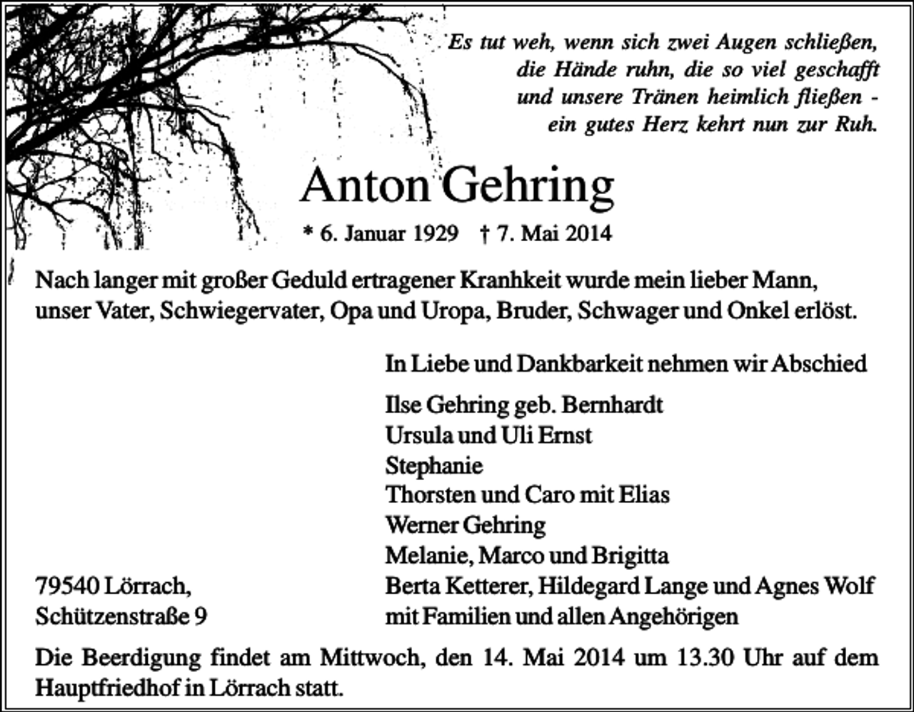<p>Es tut weh, wenn sich zwei Augen schließen,<br />die Hände ruhn, die so viel geschafft<br />und unsere Tränen heimlich fließen ein gutes Herz kehrt nun zur Ruh.</p><p>Anton Gehring<br />* 6. Januar 1929 † 7. Mai 2014</p><p>Nach langer mit großer Geduld ertragener Kranhkeit wurde mein lieber Mann,<br />unser Vater, Schwiegervater, Opa und Uropa, Bruder, Schwager und Onkel erlöst.<br />In Liebe und Dankbarkeit nehmen wir Abschied</p><p>79540 Lörrach,<br />Schützenstraße 9</p><p>Ilse Gehring geb. Bernhardt<br />Ursula und Uli Ernst<br />Stephanie<br />Thorsten und Caro mit Elias<br />Werner Gehring<br />Melanie, Marco und Brigitta<br />Berta Ketterer, Hildegard Lange und Agnes Wolf<br />mit Familien und allen Angehörigen</p><p>Die Beerdigung findet am Mittwoch, den 14. Mai 2014 um 13.30 Uhr auf dem<br />Hauptfriedhof in Lörrach statt.</p>