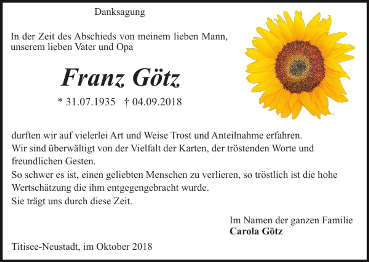 <p>Danksagung<br />In der Zeit des Abschieds von meinem lieben Mann,<br />unserem lieben Vater und Opa</p><p>Franz Götz<br />* 31.07.1935 † 04.09.2018<br />durften wir auf vielerlei Art und Weise Trost und Anteilnahme erfahren.<br />Wir sind überwältigt von der Vielfalt der Karten, der tröstenden Worte und<br />freundlichen Gesten.<br />So schwer es ist, einen geliebten Menschen zu verlieren, so tröstlich ist die hohe<br />Wertschätzung die ihm entgegengebracht wurde.<br />Sie trägt uns durch diese Zeit.<br />Im Namen der ganzen Familie<br />Carola Götz<br />Titisee-Neustadt, im Oktober 2018</p>