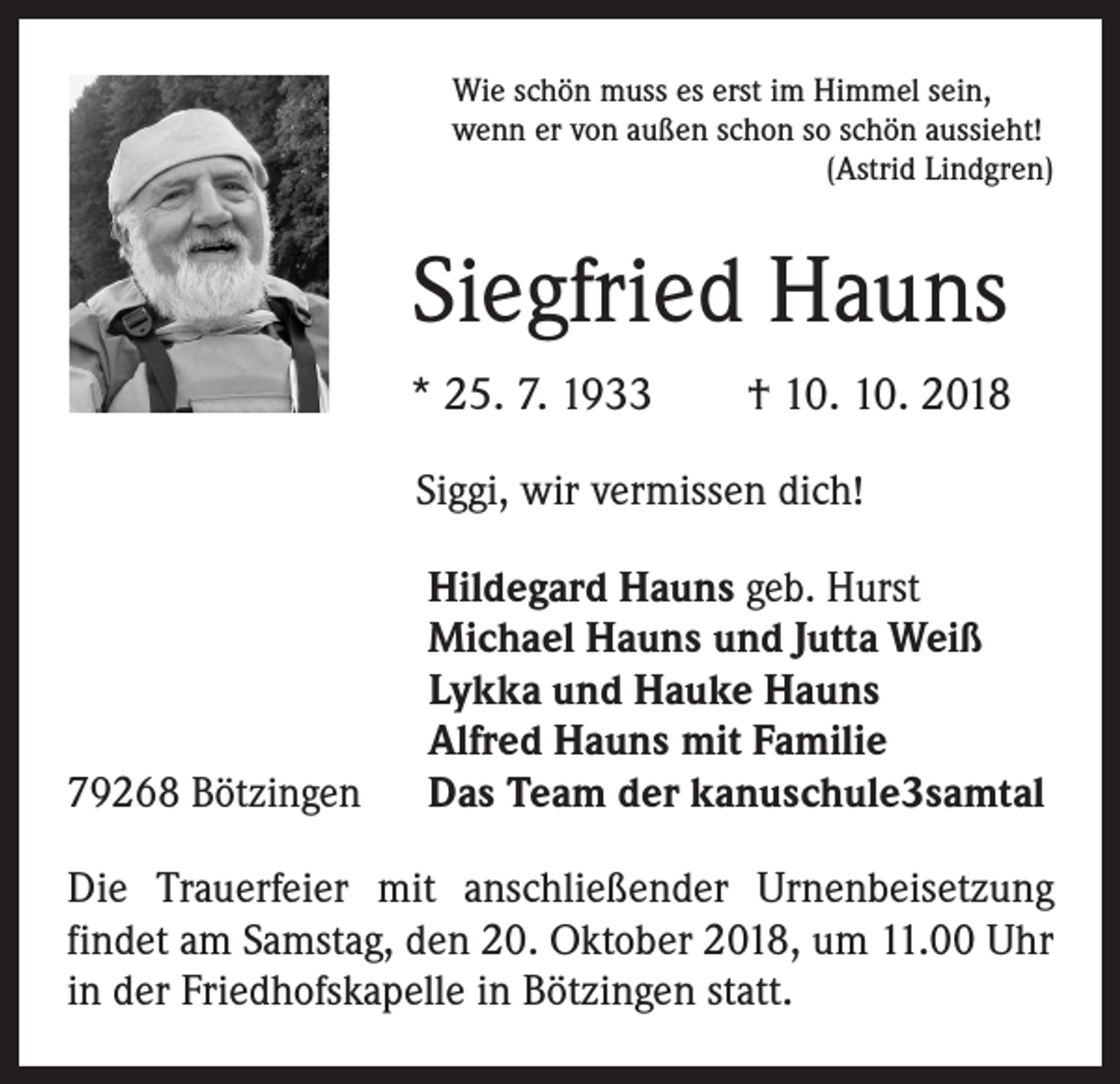 <p>Wie schön muss es erst im Himmel sein,<br />wenn er von außen schon so schön aussieht!</p><p>(Astrid Lindgren)</p><p>Siegfried Hauns<br />* 25. 7. 1933 † 10. 10. 2018<br />Siggi, wir vermissen dich!</p><p>79268 Bötzingen</p><p>Hildegard Hauns geb. Hurst<br />Michael Hauns und Jutta Weiß<br />Lykka und Hauke Hauns<br />Alfred Hauns mit Familie<br />Das Team der kanuschule3samtal</p><p>Die Trauerfeier mit anschließender Urnenbeisetzung<br />­findet am Samstag, den 20. Oktober 2018, um 11.00 Uhr<br />in der Friedhofskapelle in Bötzingen statt.</p>