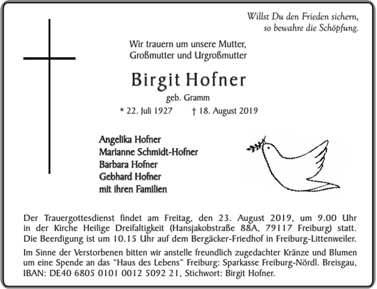 <p>Willst Du den Frieden sichern,<br />so bewahre die Schöpfung.<br />Wir trauern um unsere Mutter,<br />Großmutter und Urgroßmutter</p><p>B i rg i t H o f n e r<br />geb. Gramm<br />* 22. Juli 1927<br />† 18. August 2019</p><p>Angelika Hofner<br />Marianne Schmidt-Hofner<br />Barbara Hofner<br />Gebhard Hofner<br />mit ihren Familien<br />Der Trauergottesdienst findet am Freitag, den 23. August 2019, um 9.00 Uhr<br />in der Kirche Heilige Dreifaltigkeit (Hansjakobstraße 88A, 79117 Freiburg) statt.<br />Die Beerdigung ist um 10.15 Uhr auf dem Bergäcker-Friedhof in Freiburg-Littenweiler.<br />Im Sinne der Verstorbenen bitten wir anstelle freundlich zugedachter Kränze und Blumen<br />um eine Spende an das “Haus des Lebens” Freiburg: Sparkasse Freiburg-Nördl. Breisgau,<br />IBAN: DE40 6805 0101 0012 5091, Stichwort: Birgit Hofner.</p>