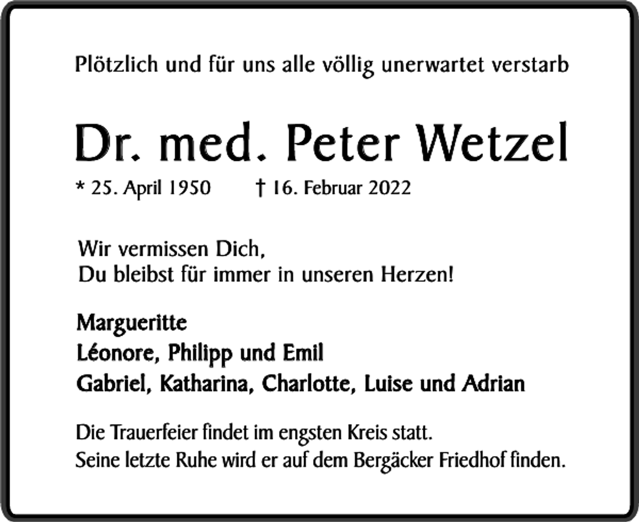 <p>Plötzlich und für uns alle völlig unerwartet verstarb</p><p>D r. m e d . Pe t e r We t z e l<br />* 25. April 1950</p><p>16. Februar 2022</p><p>Wir vermissen Dich,<br />Du bleibst für immer in unseren Herzen!<br />Margueritte<br />Léonore, Philipp und Emil<br />Gabriel, Katharina, Charlotte, Luise und Adrian<br />Die Trauerfeier findet im engsten Kreis statt.<br />Seine letzte Ruhe wird er auf dem Bergäcker Friedhof finden.</p>