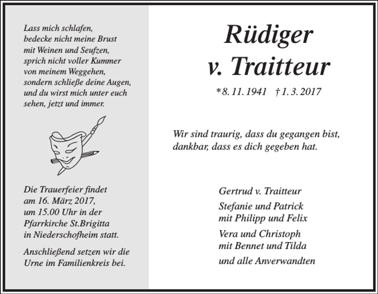 <p>Lass mich schlafen,<br />bedecke nicht meine Brust<br />mit Weinen und Seufzen,<br />sprich nicht voller Kummer<br />von meinem Weggehen,<br />sondern schließe deine Augen,<br />und du wirst mich unter euch<br />sehen, jetzt und immer.</p><p>Rüdiger<br />v. Traitteur<br />* 8. 11. 1941 † 1. 3. 2017</p><p>Wir sind traurig, dass du gegangen bist,<br />dankbar, dass es dich gegeben hat.</p><p>Die Trauerfeier findet<br />am 16. März 2017,<br />um 15.00 Uhr in der<br />Pfarrkirche St.Brigitta<br />in Niederschofheim statt.<br />Anschließend setzen wir die<br />Urne im Familienkreis bei.</p><p>Gertrud v. Traitteur<br />Stefanie und Patrick<br />mit Philipp und Felix<br />Vera und Christoph<br />mit Bennet und Tilda<br />und alle Anverwandten</p>